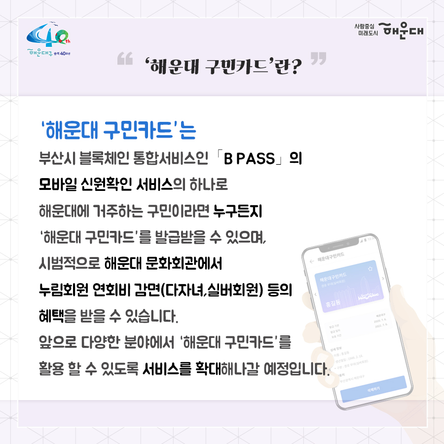 01.
블록체인 기반 기술을 활용한 '해운대 구민카드' 출시

02.
'해운대 구민카드'란?
'해운대 구민카드'는 부산시 블록체인 통합서비스인 B PASS의 모바일 신원확인 서비스의 하나로 해운대에 거주하는 구민이라면 누구든지 '해운대 구민카드'를 발급받을 수 있으먀, 시범적으로 해운대 문화회관에서 누림회원 연회비 감면(다자녀, 실버회원) 등의 혜택을 받을 수 있습니다. 아픙로 다양한 분야에서 '해운대 구민카드'를 활용할 수 있도록 서비스를 확대해나갈 예정입니다.

03.
해운대 구민카드 설치방법
서비스 개시: 2020.10.7.(수)~
1. 비패스 설치
플레이스토어, 앱스토어에서 비패스를 검색하여 다운로드

04.
해운대 구민카드 설치방법
서비스 개시: 2020.10.7.(수)~
2. 약관동의 및 휴대폰 본인인증

05.
해운대 구민카드 설치방법
서비스 개시: 2020.10.7.(수)~
3. 해운대구민 인증 후 해운대구민카드 발급

06.
B PASS 소개
부산 블록체인 통합서비스 B PASS(1인 1전자지갑)
시청 방문증 CENTAP 출입증
도서관 회원증
부산시민카드 
해운대구민카드
모바일 가족사랑카드
사원증
스마트콜드체인
시민안전제보
B Tour
디지털 바우처

07.
해운대구 행정지원과 2번째 이미지