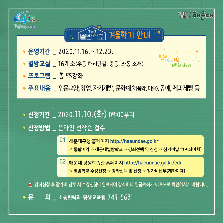 01.
별과 함께 구민과 함께 
해운대 별밤학교 겨울학기 안내

02.
겨울학기 안내
운영기간: 2020.11.16.~12.23.
별밤교실: 16개소(우동 해리단길, 중동, 좌동 소재)
프로그램: 총 95강좌
주요내용: 인문교양, 창업, 자기개발, 문화예술(음악, 미술), 공예, 제과제빵 등

신청기간: 2020.11.10.(화) 09:00부터
신청방법: 온라인 선착순 접수
1. 해운대구청 홈페이지 http://haeundae.go.kr
→통합예약→해운대별밤학교→강좌선택 및 신청→참가비납부(계좌이체)
2. 해운대 평생학습관 홈페이지 http://haeundae.go.kr/edu
→별밤학교 수강신청→강좌선택 및 신청→참가비납부(계좌이체)
강좌신청 후 참가비 납부시 수강신청이 완료되며 강좌마다 입금계좌가 다르므로 확인하시기 바랍니다.
문의: 소통합력과 평생교육팀 749-5631

03.
미래를 바꾸나
창업 마케팅 클래스
- 코로나 극복 프로젝트! 무료 온라인 마케팅 노하우 대 방출
- 나도 핵인싸! 현직 마케터가 알려주는 SNS 운영팁
- 사업 or 취업 전 해보면 좋은 비즈니스 북석 방법
- 카페 창업 전 알았으며 좋았던 이야기
- 기술 창업, 스타트업 시작하기
자기개발 클래스
- 코로나시대 스마트폰으로 회의.강의.모임하는 방법(ZOOM사용법)
- 공모전 및 사업발표를 위한 프레젠테이션 하기
- 무조건! 알아야 할 인공지능
- 나를 가꾸는 이미지 메이킹-PCS 컬러이미지와 계절 컬러 이해
- 나를 가꾸는 이미지 메이킹 - 체형진단과 체형보완 스타일 분석
- 유학을 준비하기 전 들어보면 좋은 이야기
- 팝스 잉글리쉬

04.
나를 위한 행복찾기
플라워 클래스
- 가을감성 스프레이형 플라워장식
- 드라이플라워로 만드는 꽃다발 액자
- 스칸디아모스 못난이 3종 인형 만들기
- 아크릴볼을 이용한 꽃다발 클래스
- 크리스마스 리스 만들기
몸과 마음 힐링 클래서
- 경락으로 셀프 건강지키기 - 목관리
- 경락으로 셀프 건강지키기 - 소화불량, 가슴답답함 해결
- 경락으로 셀프 건강지키기 - 발관리
- 나를 알아가는 성격검사, 자신을 존중해요
- 마법의 10분! 집중력 명상법 - 잡념 줄이고 집중력 높이기
- 뇌파를 보면 내가 보인다 - 뇌파로 나를 이해하기
- 영화로 들여다보는 '나'
- 마음에 말을 건네다 - 타로카드와 그림책으로 나를 바라보기
제과제빵 클래스
- 제빵 클래스- 치아바타/바게트/사워도우/깜빠뉴/이색바게트
- 약선 티푸드 클래스- 추억의 오란다 만들기
- 한식 디저트 클래스 - 오색 하트 깨강정
- 유기능 쿠킹 '월넛 초코쿠키' 만들기
- 유기농 쿠킹 '달콤 달콤 초코 브라우니' 만들기

05.
인문학에 눈뜨다!
인문교양 클래스
- 이야기가 있는 영국 홍차
- 가을엔 편지를 쓰겠어요 - 나만의 즐거운 글쓰기
- 톨스토이와 함게 하는 저녁1 - <사람은 무엇으로 사는가>
- 톨스토이와 함께 하는 저녁2 - <사람에게는 얼마만큼의 땅이 필요한가>
- 톨스토이와 함께 하는 저녁3 - <대자>
- 톨스토이와 함께 하는 저녁4 - <바보 이반>
작가와의 만남
- 조선의 역사를 만든 권력자들
- 그림책으로 떠나는 인문학 여행
- 웹소설 플랫폼의 이해
- 웹소설의 구성과 전략

06.
문화로 삶의 가치를 높이다!
미술클래스
- 당신을 기다리는 유럽 미술관-프랑스
- 당신을 기다리는 유럽 미술관-이탈리아
- 당신을 기다리는 유럽 미술관-네덜란드, 오스트리아
- 당신을 기다리는 뉴욕 미술관
- 유명인들이 사랑한 그림이야기- 스타브잡스, 엘튼존 등
- 새로운 세상이 열린다. 현대 미술의 혁명가들
- 스마트폰으로 찍는 여행 사진
- 아름다운 우리 민화 그리기
음악클래스
- 국악기 중에서 대표인 '가야금' 이야기
- 크리스마스에 울리는 음악
- Travel with Lucia(앙상블) - 클래식의 고전부터 현대까지
- 클라리넷과 파아노가 들려주는 열정 콘서트

07.
손이 즐거운 공예 클래스
가죽공예
- 손이 편한 실용적인 토고가죽 파우치 만들기
- 현금부자가 되고 싶은 가죽 지폐지갑 만들기
- 이거 하나면 끝!! 심플한 카드지갑 만들기
- 손목이 블링 블링 명품 가죽팔찌 만들기
- 지퍼달린 부드러운 토고장지갑
- 세상에 하나뿐인 나만의 가죽트레이
- 사랑가득 내손으로 만드는 가죽카드지갑
도자기공예
- 도자기 핸드빌딩 머그컵 원데이클래스
- 도자기 핸드빌딩 접시 원데이클래스
- 도자기 핸드빌딩 나만의 소주잔, 와인잔 원데이클래스
생활공예
- 클레이아트로 만드는 '몰랑이 디저트 만들기'
- 클레이아트로 만드는 '리락쿠마 아이스크림 만들기'
- 내 매력을 부스팅 시켜주는 롤온향수 만들기
- 반려동물 '노즈워크 볼'만들기 - 반려동물 케이프 만들기
- 양말목 리싸이클링 핸드위빙 티코스터&소품
- 건조한 계절 내 입술을 지켜라! 입술 촉촉 천연립밤 만들기
- 크리스마스 분위기 가득 마크라메 꽃병홀더 조명
- 캘리그라피 텀블러백 만들기
- 캘리그라피 수제 입체 꽃 엽서 만들기
- 희망 타임캡슐(미니트리) 만들기

08.
2020. 겨울클래스
살롱샤콘느: 해운대 우동1로 38번가길 15(우동 522-3) 지하철 해운대역 4번 출구 도보 2분
g/b/d: 해운대구 좌동로14번길 54(중동 탑마트 앞) 지하철 중동역 4번 출구 도보 5분
플라워카페블레스: 해운대구 중동2로24번길 5(해운대구청 인근) 지하철 해운대역 1번 출구 도보 8분
플랫폼나인: 해운대구 우동1로38번가길 9 지하철 해운대역 4번 출구 도보 2분
제이아이앤디자인스튜디오: 해운대구 해운대해변로357번길 5 지하철 중동역 7번 출구 도보 1분
스튜디오이즈: 해운대구 말맞이길65번길 33 유림노르웨이숨상가 303호 미포교차로에서 도보 2분
다다 153: 해운대구 우동1로38번길 11 우일맨션 53호 지하철 해운대역 4번 출구 도보 3분
책방봄봄: 해운대구 좌동로 9 지하철 중동역 6번 출구 도보 1분
갤러리K: 해운대구 해운대해변로 310 마리안느 호텔 22층 지하철 해운대역 3번 출구 도보 10분
퀸테라피: 해운대구 우동1로 72 지하철 해운대역 4번 출구 도보 6분
프롬티: 해운대구 좌동순환로8번길 22 지하철 중동역 6,8번 출구 도보 1분
안녕 커피 sea: 해운대구 구남로 29번길 35 3층(해운대구청 인근) 지하철역 해운대역 1번 출구 도보 4분
내가 즐거운 해운대 살롱: 해운대구 우동1로85번길 32 지하철 해운대역 4번 출구 도보 10분
수연당: 해운대구 좌동순환로15버닐 23-18 지하철 중동역 12번 출구 도보 5분
제이사워도우: 해운대구 좌동순환로 275 상가동 204호 지하철 장산역 1번 출구 도보 5분

문의: 해운대구청 소통협력과(749-5631)
자세한 내용은 해운대 평생학습관 늘배움터 홈페이지 http://www.haeundae.go.kr/edu 참조

강좌정보를 편리하게 받아보는 방법!
카카오톡 '해운대구 평생학습 친구' 채널 추가하세요
[카카오톡 우측상단 돋보기→'해운대구 평생학습 친구'입력→채널추가]
 2번째 이미지