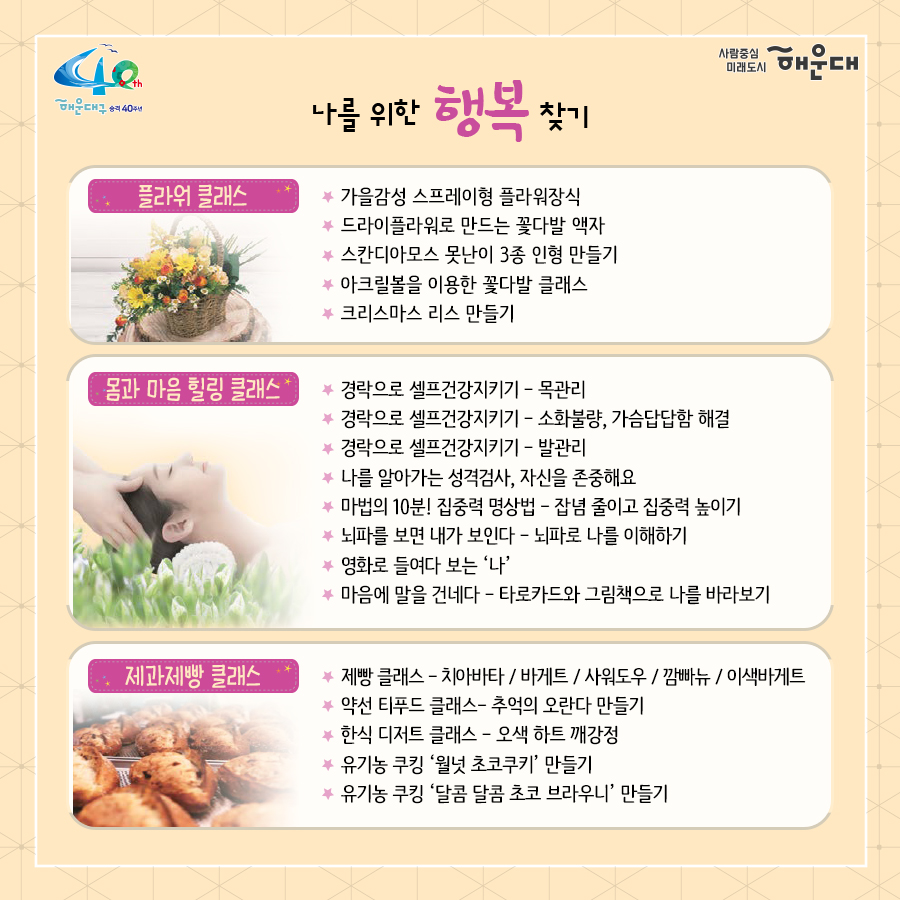 01.
별과 함께 구민과 함께 
해운대 별밤학교 겨울학기 안내

02.
겨울학기 안내
운영기간: 2020.11.16.~12.23.
별밤교실: 16개소(우동 해리단길, 중동, 좌동 소재)
프로그램: 총 95강좌
주요내용: 인문교양, 창업, 자기개발, 문화예술(음악, 미술), 공예, 제과제빵 등

신청기간: 2020.11.10.(화) 09:00부터
신청방법: 온라인 선착순 접수
1. 해운대구청 홈페이지 http://haeundae.go.kr
→통합예약→해운대별밤학교→강좌선택 및 신청→참가비납부(계좌이체)
2. 해운대 평생학습관 홈페이지 http://haeundae.go.kr/edu
→별밤학교 수강신청→강좌선택 및 신청→참가비납부(계좌이체)
강좌신청 후 참가비 납부시 수강신청이 완료되며 강좌마다 입금계좌가 다르므로 확인하시기 바랍니다.
문의: 소통합력과 평생교육팀 749-5631

03.
미래를 바꾸나
창업 마케팅 클래스
- 코로나 극복 프로젝트! 무료 온라인 마케팅 노하우 대 방출
- 나도 핵인싸! 현직 마케터가 알려주는 SNS 운영팁
- 사업 or 취업 전 해보면 좋은 비즈니스 북석 방법
- 카페 창업 전 알았으며 좋았던 이야기
- 기술 창업, 스타트업 시작하기
자기개발 클래스
- 코로나시대 스마트폰으로 회의.강의.모임하는 방법(ZOOM사용법)
- 공모전 및 사업발표를 위한 프레젠테이션 하기
- 무조건! 알아야 할 인공지능
- 나를 가꾸는 이미지 메이킹-PCS 컬러이미지와 계절 컬러 이해
- 나를 가꾸는 이미지 메이킹 - 체형진단과 체형보완 스타일 분석
- 유학을 준비하기 전 들어보면 좋은 이야기
- 팝스 잉글리쉬

04.
나를 위한 행복찾기
플라워 클래스
- 가을감성 스프레이형 플라워장식
- 드라이플라워로 만드는 꽃다발 액자
- 스칸디아모스 못난이 3종 인형 만들기
- 아크릴볼을 이용한 꽃다발 클래스
- 크리스마스 리스 만들기
몸과 마음 힐링 클래서
- 경락으로 셀프 건강지키기 - 목관리
- 경락으로 셀프 건강지키기 - 소화불량, 가슴답답함 해결
- 경락으로 셀프 건강지키기 - 발관리
- 나를 알아가는 성격검사, 자신을 존중해요
- 마법의 10분! 집중력 명상법 - 잡념 줄이고 집중력 높이기
- 뇌파를 보면 내가 보인다 - 뇌파로 나를 이해하기
- 영화로 들여다보는 '나'
- 마음에 말을 건네다 - 타로카드와 그림책으로 나를 바라보기
제과제빵 클래스
- 제빵 클래스- 치아바타/바게트/사워도우/깜빠뉴/이색바게트
- 약선 티푸드 클래스- 추억의 오란다 만들기
- 한식 디저트 클래스 - 오색 하트 깨강정
- 유기능 쿠킹 '월넛 초코쿠키' 만들기
- 유기농 쿠킹 '달콤 달콤 초코 브라우니' 만들기

05.
인문학에 눈뜨다!
인문교양 클래스
- 이야기가 있는 영국 홍차
- 가을엔 편지를 쓰겠어요 - 나만의 즐거운 글쓰기
- 톨스토이와 함게 하는 저녁1 - <사람은 무엇으로 사는가>
- 톨스토이와 함께 하는 저녁2 - <사람에게는 얼마만큼의 땅이 필요한가>
- 톨스토이와 함께 하는 저녁3 - <대자>
- 톨스토이와 함께 하는 저녁4 - <바보 이반>
작가와의 만남
- 조선의 역사를 만든 권력자들
- 그림책으로 떠나는 인문학 여행
- 웹소설 플랫폼의 이해
- 웹소설의 구성과 전략

06.
문화로 삶의 가치를 높이다!
미술클래스
- 당신을 기다리는 유럽 미술관-프랑스
- 당신을 기다리는 유럽 미술관-이탈리아
- 당신을 기다리는 유럽 미술관-네덜란드, 오스트리아
- 당신을 기다리는 뉴욕 미술관
- 유명인들이 사랑한 그림이야기- 스타브잡스, 엘튼존 등
- 새로운 세상이 열린다. 현대 미술의 혁명가들
- 스마트폰으로 찍는 여행 사진
- 아름다운 우리 민화 그리기
음악클래스
- 국악기 중에서 대표인 '가야금' 이야기
- 크리스마스에 울리는 음악
- Travel with Lucia(앙상블) - 클래식의 고전부터 현대까지
- 클라리넷과 파아노가 들려주는 열정 콘서트

07.
손이 즐거운 공예 클래스
가죽공예
- 손이 편한 실용적인 토고가죽 파우치 만들기
- 현금부자가 되고 싶은 가죽 지폐지갑 만들기
- 이거 하나면 끝!! 심플한 카드지갑 만들기
- 손목이 블링 블링 명품 가죽팔찌 만들기
- 지퍼달린 부드러운 토고장지갑
- 세상에 하나뿐인 나만의 가죽트레이
- 사랑가득 내손으로 만드는 가죽카드지갑
도자기공예
- 도자기 핸드빌딩 머그컵 원데이클래스
- 도자기 핸드빌딩 접시 원데이클래스
- 도자기 핸드빌딩 나만의 소주잔, 와인잔 원데이클래스
생활공예
- 클레이아트로 만드는 '몰랑이 디저트 만들기'
- 클레이아트로 만드는 '리락쿠마 아이스크림 만들기'
- 내 매력을 부스팅 시켜주는 롤온향수 만들기
- 반려동물 '노즈워크 볼'만들기 - 반려동물 케이프 만들기
- 양말목 리싸이클링 핸드위빙 티코스터&소품
- 건조한 계절 내 입술을 지켜라! 입술 촉촉 천연립밤 만들기
- 크리스마스 분위기 가득 마크라메 꽃병홀더 조명
- 캘리그라피 텀블러백 만들기
- 캘리그라피 수제 입체 꽃 엽서 만들기
- 희망 타임캡슐(미니트리) 만들기

08.
2020. 겨울클래스
살롱샤콘느: 해운대 우동1로 38번가길 15(우동 522-3) 지하철 해운대역 4번 출구 도보 2분
g/b/d: 해운대구 좌동로14번길 54(중동 탑마트 앞) 지하철 중동역 4번 출구 도보 5분
플라워카페블레스: 해운대구 중동2로24번길 5(해운대구청 인근) 지하철 해운대역 1번 출구 도보 8분
플랫폼나인: 해운대구 우동1로38번가길 9 지하철 해운대역 4번 출구 도보 2분
제이아이앤디자인스튜디오: 해운대구 해운대해변로357번길 5 지하철 중동역 7번 출구 도보 1분
스튜디오이즈: 해운대구 말맞이길65번길 33 유림노르웨이숨상가 303호 미포교차로에서 도보 2분
다다 153: 해운대구 우동1로38번길 11 우일맨션 53호 지하철 해운대역 4번 출구 도보 3분
책방봄봄: 해운대구 좌동로 9 지하철 중동역 6번 출구 도보 1분
갤러리K: 해운대구 해운대해변로 310 마리안느 호텔 22층 지하철 해운대역 3번 출구 도보 10분
퀸테라피: 해운대구 우동1로 72 지하철 해운대역 4번 출구 도보 6분
프롬티: 해운대구 좌동순환로8번길 22 지하철 중동역 6,8번 출구 도보 1분
안녕 커피 sea: 해운대구 구남로 29번길 35 3층(해운대구청 인근) 지하철역 해운대역 1번 출구 도보 4분
내가 즐거운 해운대 살롱: 해운대구 우동1로85번길 32 지하철 해운대역 4번 출구 도보 10분
수연당: 해운대구 좌동순환로15버닐 23-18 지하철 중동역 12번 출구 도보 5분
제이사워도우: 해운대구 좌동순환로 275 상가동 204호 지하철 장산역 1번 출구 도보 5분

문의: 해운대구청 소통협력과(749-5631)
자세한 내용은 해운대 평생학습관 늘배움터 홈페이지 http://www.haeundae.go.kr/edu 참조

강좌정보를 편리하게 받아보는 방법!
카카오톡 '해운대구 평생학습 친구' 채널 추가하세요
[카카오톡 우측상단 돋보기→'해운대구 평생학습 친구'입력→채널추가]
 4번째 이미지