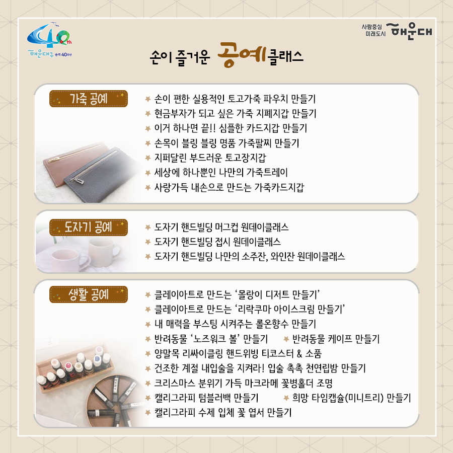 01.
별과 함께 구민과 함께 
해운대 별밤학교 겨울학기 안내

02.
겨울학기 안내
운영기간: 2020.11.16.~12.23.
별밤교실: 16개소(우동 해리단길, 중동, 좌동 소재)
프로그램: 총 95강좌
주요내용: 인문교양, 창업, 자기개발, 문화예술(음악, 미술), 공예, 제과제빵 등

신청기간: 2020.11.10.(화) 09:00부터
신청방법: 온라인 선착순 접수
1. 해운대구청 홈페이지 http://haeundae.go.kr
→통합예약→해운대별밤학교→강좌선택 및 신청→참가비납부(계좌이체)
2. 해운대 평생학습관 홈페이지 http://haeundae.go.kr/edu
→별밤학교 수강신청→강좌선택 및 신청→참가비납부(계좌이체)
강좌신청 후 참가비 납부시 수강신청이 완료되며 강좌마다 입금계좌가 다르므로 확인하시기 바랍니다.
문의: 소통합력과 평생교육팀 749-5631

03.
미래를 바꾸나
창업 마케팅 클래스
- 코로나 극복 프로젝트! 무료 온라인 마케팅 노하우 대 방출
- 나도 핵인싸! 현직 마케터가 알려주는 SNS 운영팁
- 사업 or 취업 전 해보면 좋은 비즈니스 북석 방법
- 카페 창업 전 알았으며 좋았던 이야기
- 기술 창업, 스타트업 시작하기
자기개발 클래스
- 코로나시대 스마트폰으로 회의.강의.모임하는 방법(ZOOM사용법)
- 공모전 및 사업발표를 위한 프레젠테이션 하기
- 무조건! 알아야 할 인공지능
- 나를 가꾸는 이미지 메이킹-PCS 컬러이미지와 계절 컬러 이해
- 나를 가꾸는 이미지 메이킹 - 체형진단과 체형보완 스타일 분석
- 유학을 준비하기 전 들어보면 좋은 이야기
- 팝스 잉글리쉬

04.
나를 위한 행복찾기
플라워 클래스
- 가을감성 스프레이형 플라워장식
- 드라이플라워로 만드는 꽃다발 액자
- 스칸디아모스 못난이 3종 인형 만들기
- 아크릴볼을 이용한 꽃다발 클래스
- 크리스마스 리스 만들기
몸과 마음 힐링 클래서
- 경락으로 셀프 건강지키기 - 목관리
- 경락으로 셀프 건강지키기 - 소화불량, 가슴답답함 해결
- 경락으로 셀프 건강지키기 - 발관리
- 나를 알아가는 성격검사, 자신을 존중해요
- 마법의 10분! 집중력 명상법 - 잡념 줄이고 집중력 높이기
- 뇌파를 보면 내가 보인다 - 뇌파로 나를 이해하기
- 영화로 들여다보는 '나'
- 마음에 말을 건네다 - 타로카드와 그림책으로 나를 바라보기
제과제빵 클래스
- 제빵 클래스- 치아바타/바게트/사워도우/깜빠뉴/이색바게트
- 약선 티푸드 클래스- 추억의 오란다 만들기
- 한식 디저트 클래스 - 오색 하트 깨강정
- 유기능 쿠킹 '월넛 초코쿠키' 만들기
- 유기농 쿠킹 '달콤 달콤 초코 브라우니' 만들기

05.
인문학에 눈뜨다!
인문교양 클래스
- 이야기가 있는 영국 홍차
- 가을엔 편지를 쓰겠어요 - 나만의 즐거운 글쓰기
- 톨스토이와 함게 하는 저녁1 - <사람은 무엇으로 사는가>
- 톨스토이와 함께 하는 저녁2 - <사람에게는 얼마만큼의 땅이 필요한가>
- 톨스토이와 함께 하는 저녁3 - <대자>
- 톨스토이와 함께 하는 저녁4 - <바보 이반>
작가와의 만남
- 조선의 역사를 만든 권력자들
- 그림책으로 떠나는 인문학 여행
- 웹소설 플랫폼의 이해
- 웹소설의 구성과 전략

06.
문화로 삶의 가치를 높이다!
미술클래스
- 당신을 기다리는 유럽 미술관-프랑스
- 당신을 기다리는 유럽 미술관-이탈리아
- 당신을 기다리는 유럽 미술관-네덜란드, 오스트리아
- 당신을 기다리는 뉴욕 미술관
- 유명인들이 사랑한 그림이야기- 스타브잡스, 엘튼존 등
- 새로운 세상이 열린다. 현대 미술의 혁명가들
- 스마트폰으로 찍는 여행 사진
- 아름다운 우리 민화 그리기
음악클래스
- 국악기 중에서 대표인 '가야금' 이야기
- 크리스마스에 울리는 음악
- Travel with Lucia(앙상블) - 클래식의 고전부터 현대까지
- 클라리넷과 파아노가 들려주는 열정 콘서트

07.
손이 즐거운 공예 클래스
가죽공예
- 손이 편한 실용적인 토고가죽 파우치 만들기
- 현금부자가 되고 싶은 가죽 지폐지갑 만들기
- 이거 하나면 끝!! 심플한 카드지갑 만들기
- 손목이 블링 블링 명품 가죽팔찌 만들기
- 지퍼달린 부드러운 토고장지갑
- 세상에 하나뿐인 나만의 가죽트레이
- 사랑가득 내손으로 만드는 가죽카드지갑
도자기공예
- 도자기 핸드빌딩 머그컵 원데이클래스
- 도자기 핸드빌딩 접시 원데이클래스
- 도자기 핸드빌딩 나만의 소주잔, 와인잔 원데이클래스
생활공예
- 클레이아트로 만드는 '몰랑이 디저트 만들기'
- 클레이아트로 만드는 '리락쿠마 아이스크림 만들기'
- 내 매력을 부스팅 시켜주는 롤온향수 만들기
- 반려동물 '노즈워크 볼'만들기 - 반려동물 케이프 만들기
- 양말목 리싸이클링 핸드위빙 티코스터&소품
- 건조한 계절 내 입술을 지켜라! 입술 촉촉 천연립밤 만들기
- 크리스마스 분위기 가득 마크라메 꽃병홀더 조명
- 캘리그라피 텀블러백 만들기
- 캘리그라피 수제 입체 꽃 엽서 만들기
- 희망 타임캡슐(미니트리) 만들기

08.
2020. 겨울클래스
살롱샤콘느: 해운대 우동1로 38번가길 15(우동 522-3) 지하철 해운대역 4번 출구 도보 2분
g/b/d: 해운대구 좌동로14번길 54(중동 탑마트 앞) 지하철 중동역 4번 출구 도보 5분
플라워카페블레스: 해운대구 중동2로24번길 5(해운대구청 인근) 지하철 해운대역 1번 출구 도보 8분
플랫폼나인: 해운대구 우동1로38번가길 9 지하철 해운대역 4번 출구 도보 2분
제이아이앤디자인스튜디오: 해운대구 해운대해변로357번길 5 지하철 중동역 7번 출구 도보 1분
스튜디오이즈: 해운대구 말맞이길65번길 33 유림노르웨이숨상가 303호 미포교차로에서 도보 2분
다다 153: 해운대구 우동1로38번길 11 우일맨션 53호 지하철 해운대역 4번 출구 도보 3분
책방봄봄: 해운대구 좌동로 9 지하철 중동역 6번 출구 도보 1분
갤러리K: 해운대구 해운대해변로 310 마리안느 호텔 22층 지하철 해운대역 3번 출구 도보 10분
퀸테라피: 해운대구 우동1로 72 지하철 해운대역 4번 출구 도보 6분
프롬티: 해운대구 좌동순환로8번길 22 지하철 중동역 6,8번 출구 도보 1분
안녕 커피 sea: 해운대구 구남로 29번길 35 3층(해운대구청 인근) 지하철역 해운대역 1번 출구 도보 4분
내가 즐거운 해운대 살롱: 해운대구 우동1로85번길 32 지하철 해운대역 4번 출구 도보 10분
수연당: 해운대구 좌동순환로15버닐 23-18 지하철 중동역 12번 출구 도보 5분
제이사워도우: 해운대구 좌동순환로 275 상가동 204호 지하철 장산역 1번 출구 도보 5분

문의: 해운대구청 소통협력과(749-5631)
자세한 내용은 해운대 평생학습관 늘배움터 홈페이지 http://www.haeundae.go.kr/edu 참조

강좌정보를 편리하게 받아보는 방법!
카카오톡 '해운대구 평생학습 친구' 채널 추가하세요
[카카오톡 우측상단 돋보기→'해운대구 평생학습 친구'입력→채널추가]
 7번째 이미지