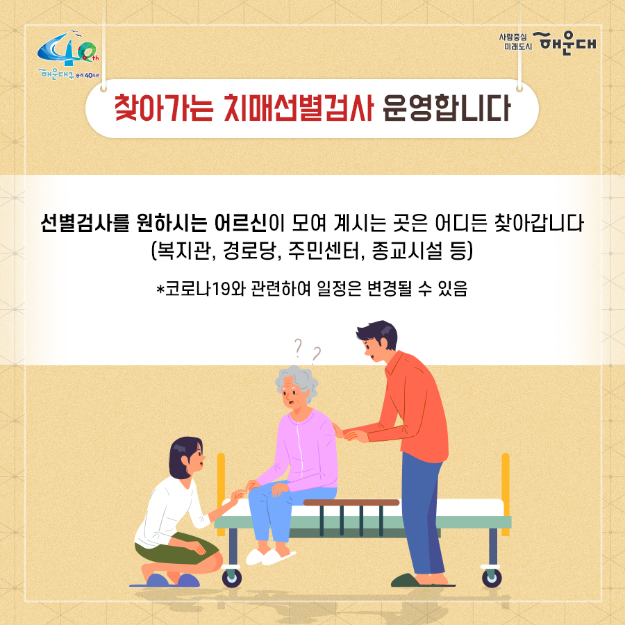 01.
치매로부터 자유로운 해운대구 
해운대구 치매안심센터

02.
만 60세 이상의 해운대 구민 누구나 무료로 치매선별검사를 해드립니다
치매조기검진
- 대상자: 만 60세 이상 해운대 구민 누구나 가능
- 연 1회 검사 실시, 신분증 지참 필수
  1단계: 선별검사-치매안심센터(보건소)
  2단계: 진단검사- 치매안심센터(보건소)
  3단계: 보건소- 협약병원

- 해운대구 보건소 2관 3,4층/ 오전 9시~오후6시/ 051-749-0770
- 반송 보건지소 2층 치매검사실/ 오전 9시~오후 5시/051-749-6997
- 재반 보건지소 1층/ 월,수,금 운영// 오전 9시~오후5시/051-749-6527

03.
찾아가는 치매선별검사 운영합니다
선별검사를 원하시는 어르신이 모여 계시는 곳은 어디든 찾아갑니다
(복지관, 경로당, 주민센터, 종교시설 등)
*코로나19와 관련하여 일정은 변경될 수 있음

04.
치매, 우리가 함께 해요
치매 어르신 등록, 지속 가능한 관리의 시작입니다
신청대상: 해운대구민 중 치매치료제 복용중이거나 치매 진단을 받은 분
필수서류: 치매치료제가 포함된 처방전 또는 진단서(질병분류기호F00~03, G30에 해당)
지원내용
- 치매치료관리비지원(소득기준 충족시 지원가능)
  지매치료관리비 보험급여 분 중 본인부담금에 대해 월 3만원 이내 실비 지원
- 배회가능 어르신 인식표
- 치매환자 조호물품제공(기저귀)
  지급기간: 신청월부터~최대 1년까지

05.
치매 예방 두드림복합운동교실
부산광역특화사업
대상자: 해운대구 구민 만60세 이상 어르신들 중 치매 선별검사 결과 정상 진단받은 어르신
장소
  - 해운대보건소: 매주 월요일 오후3시(8주 과정)
  - 반송보건지소: 매주 수요일 오후 3시(8주 과정)
* 코로나19와 관련하여 일정은 변경될 수 있음
담당자 749-0764

06.
인지강화교실&두드림복합운동교실
대상자: 해운대구 구민 만60세 이상 어르신들 중 인지저하 또는 경도인지장애 진단받은 어르신
일정
  - 인지강화교실: 상시진행
  - 두드림복합운동교실: 상시진행
* 코로나19와 관련하여 일정은 변경될 수 있음
담당자 749-0771

07.
치매환자 기억모아 쉼터
대상자
 - 해운대구치매안심센터 등록된 경증 치매환자(장기요양서비스와 중복이용 불가)
 - 보행가능하며 보호자 도움없이 독립적으로 프로그램 참여가능한 자
일정
해운대보건소 신관 3층 쉼터 프로그램실
 - 오전반(오전 9~12시)
 - 오후반(오후1~4시)
* 코로나19와 관련하여 일정은 변경될 수 있음
담당자 749-0774~5
교육내용: 전산화 인지재활 Cotras-G, 현실인식훈련, 회상훈련, 원예치료, 음악치료, 미술치료, 브레인 블록 등

08.
헤아림 가족교실 & 자조모임
대상자: 치매환자 가족&경도인지장애 가족
신청방법: 해운대구치매안심센터 내에서 상담 후 신청 대기
일정: 8회기/ 1-2개월 과정(6회기 이상 참여)
* 코로나19와 관련하여 일정은 변경될 수 있음
담당자 749-0765

09.
모두가 함께 만들어가는 기억지킴마을
치매환자와 가족들이 일상생활을 안전하고 독립적으로 영위하며 원하는 사회활동에 자유롭게 참여하는 
치매 친화적인 마을

10.
치매 인식 개선 '치매파트너'
치매파트너란?
치매에 대한 이해를 바탕으로 일상에서 치매환자와 가족을 배려하는 따뜻한 동반자
대상: 초등학생이면 누구나
절차: 치매파트너 홈페이지(partnet.nid.or.kr)에서 치매파트너 온라인 교육(30분) 수료 시 치매 파트너증 발급
문의: 051-749-0772

11.
치매가 있어도 살기 불편하지 않은 세상, 치매어르신의 손을 잡아주세요
치매공공후견인사업
치매관리법에 의하여 의사결정 능력이 저한된 치매노인이 자력으로 후견인을 선임하기 어려운 경우, 
후견인의 도움을 받을 수 있도록 지원합니다. 
 3번째 이미지