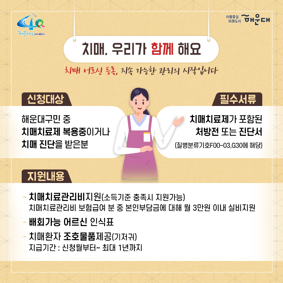 01.
치매로부터 자유로운 해운대구 
해운대구 치매안심센터

02.
만 60세 이상의 해운대 구민 누구나 무료로 치매선별검사를 해드립니다
치매조기검진
- 대상자: 만 60세 이상 해운대 구민 누구나 가능
- 연 1회 검사 실시, 신분증 지참 필수
  1단계: 선별검사-치매안심센터(보건소)
  2단계: 진단검사- 치매안심센터(보건소)
  3단계: 보건소- 협약병원

- 해운대구 보건소 2관 3,4층/ 오전 9시~오후6시/ 051-749-0770
- 반송 보건지소 2층 치매검사실/ 오전 9시~오후 5시/051-749-6997
- 재반 보건지소 1층/ 월,수,금 운영// 오전 9시~오후5시/051-749-6527

03.
찾아가는 치매선별검사 운영합니다
선별검사를 원하시는 어르신이 모여 계시는 곳은 어디든 찾아갑니다
(복지관, 경로당, 주민센터, 종교시설 등)
*코로나19와 관련하여 일정은 변경될 수 있음

04.
치매, 우리가 함께 해요
치매 어르신 등록, 지속 가능한 관리의 시작입니다
신청대상: 해운대구민 중 치매치료제 복용중이거나 치매 진단을 받은 분
필수서류: 치매치료제가 포함된 처방전 또는 진단서(질병분류기호F00~03, G30에 해당)
지원내용
- 치매치료관리비지원(소득기준 충족시 지원가능)
  지매치료관리비 보험급여 분 중 본인부담금에 대해 월 3만원 이내 실비 지원
- 배회가능 어르신 인식표
- 치매환자 조호물품제공(기저귀)
  지급기간: 신청월부터~최대 1년까지

05.
치매 예방 두드림복합운동교실
부산광역특화사업
대상자: 해운대구 구민 만60세 이상 어르신들 중 치매 선별검사 결과 정상 진단받은 어르신
장소
  - 해운대보건소: 매주 월요일 오후3시(8주 과정)
  - 반송보건지소: 매주 수요일 오후 3시(8주 과정)
* 코로나19와 관련하여 일정은 변경될 수 있음
담당자 749-0764

06.
인지강화교실&두드림복합운동교실
대상자: 해운대구 구민 만60세 이상 어르신들 중 인지저하 또는 경도인지장애 진단받은 어르신
일정
  - 인지강화교실: 상시진행
  - 두드림복합운동교실: 상시진행
* 코로나19와 관련하여 일정은 변경될 수 있음
담당자 749-0771

07.
치매환자 기억모아 쉼터
대상자
 - 해운대구치매안심센터 등록된 경증 치매환자(장기요양서비스와 중복이용 불가)
 - 보행가능하며 보호자 도움없이 독립적으로 프로그램 참여가능한 자
일정
해운대보건소 신관 3층 쉼터 프로그램실
 - 오전반(오전 9~12시)
 - 오후반(오후1~4시)
* 코로나19와 관련하여 일정은 변경될 수 있음
담당자 749-0774~5
교육내용: 전산화 인지재활 Cotras-G, 현실인식훈련, 회상훈련, 원예치료, 음악치료, 미술치료, 브레인 블록 등

08.
헤아림 가족교실 & 자조모임
대상자: 치매환자 가족&경도인지장애 가족
신청방법: 해운대구치매안심센터 내에서 상담 후 신청 대기
일정: 8회기/ 1-2개월 과정(6회기 이상 참여)
* 코로나19와 관련하여 일정은 변경될 수 있음
담당자 749-0765

09.
모두가 함께 만들어가는 기억지킴마을
치매환자와 가족들이 일상생활을 안전하고 독립적으로 영위하며 원하는 사회활동에 자유롭게 참여하는 
치매 친화적인 마을

10.
치매 인식 개선 '치매파트너'
치매파트너란?
치매에 대한 이해를 바탕으로 일상에서 치매환자와 가족을 배려하는 따뜻한 동반자
대상: 초등학생이면 누구나
절차: 치매파트너 홈페이지(partnet.nid.or.kr)에서 치매파트너 온라인 교육(30분) 수료 시 치매 파트너증 발급
문의: 051-749-0772

11.
치매가 있어도 살기 불편하지 않은 세상, 치매어르신의 손을 잡아주세요
치매공공후견인사업
치매관리법에 의하여 의사결정 능력이 저한된 치매노인이 자력으로 후견인을 선임하기 어려운 경우, 
후견인의 도움을 받을 수 있도록 지원합니다. 
 4번째 이미지