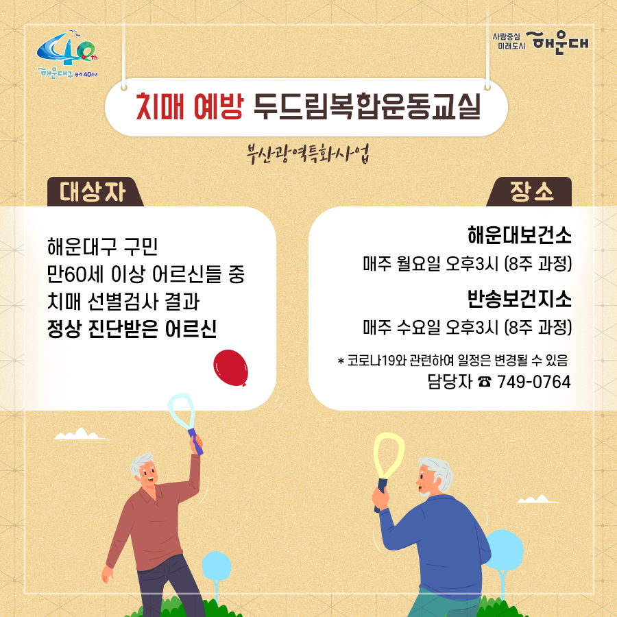 01.
치매로부터 자유로운 해운대구 
해운대구 치매안심센터

02.
만 60세 이상의 해운대 구민 누구나 무료로 치매선별검사를 해드립니다
치매조기검진
- 대상자: 만 60세 이상 해운대 구민 누구나 가능
- 연 1회 검사 실시, 신분증 지참 필수
  1단계: 선별검사-치매안심센터(보건소)
  2단계: 진단검사- 치매안심센터(보건소)
  3단계: 보건소- 협약병원

- 해운대구 보건소 2관 3,4층/ 오전 9시~오후6시/ 051-749-0770
- 반송 보건지소 2층 치매검사실/ 오전 9시~오후 5시/051-749-6997
- 재반 보건지소 1층/ 월,수,금 운영// 오전 9시~오후5시/051-749-6527

03.
찾아가는 치매선별검사 운영합니다
선별검사를 원하시는 어르신이 모여 계시는 곳은 어디든 찾아갑니다
(복지관, 경로당, 주민센터, 종교시설 등)
*코로나19와 관련하여 일정은 변경될 수 있음

04.
치매, 우리가 함께 해요
치매 어르신 등록, 지속 가능한 관리의 시작입니다
신청대상: 해운대구민 중 치매치료제 복용중이거나 치매 진단을 받은 분
필수서류: 치매치료제가 포함된 처방전 또는 진단서(질병분류기호F00~03, G30에 해당)
지원내용
- 치매치료관리비지원(소득기준 충족시 지원가능)
  지매치료관리비 보험급여 분 중 본인부담금에 대해 월 3만원 이내 실비 지원
- 배회가능 어르신 인식표
- 치매환자 조호물품제공(기저귀)
  지급기간: 신청월부터~최대 1년까지

05.
치매 예방 두드림복합운동교실
부산광역특화사업
대상자: 해운대구 구민 만60세 이상 어르신들 중 치매 선별검사 결과 정상 진단받은 어르신
장소
  - 해운대보건소: 매주 월요일 오후3시(8주 과정)
  - 반송보건지소: 매주 수요일 오후 3시(8주 과정)
* 코로나19와 관련하여 일정은 변경될 수 있음
담당자 749-0764

06.
인지강화교실&두드림복합운동교실
대상자: 해운대구 구민 만60세 이상 어르신들 중 인지저하 또는 경도인지장애 진단받은 어르신
일정
  - 인지강화교실: 상시진행
  - 두드림복합운동교실: 상시진행
* 코로나19와 관련하여 일정은 변경될 수 있음
담당자 749-0771

07.
치매환자 기억모아 쉼터
대상자
 - 해운대구치매안심센터 등록된 경증 치매환자(장기요양서비스와 중복이용 불가)
 - 보행가능하며 보호자 도움없이 독립적으로 프로그램 참여가능한 자
일정
해운대보건소 신관 3층 쉼터 프로그램실
 - 오전반(오전 9~12시)
 - 오후반(오후1~4시)
* 코로나19와 관련하여 일정은 변경될 수 있음
담당자 749-0774~5
교육내용: 전산화 인지재활 Cotras-G, 현실인식훈련, 회상훈련, 원예치료, 음악치료, 미술치료, 브레인 블록 등

08.
헤아림 가족교실 & 자조모임
대상자: 치매환자 가족&경도인지장애 가족
신청방법: 해운대구치매안심센터 내에서 상담 후 신청 대기
일정: 8회기/ 1-2개월 과정(6회기 이상 참여)
* 코로나19와 관련하여 일정은 변경될 수 있음
담당자 749-0765

09.
모두가 함께 만들어가는 기억지킴마을
치매환자와 가족들이 일상생활을 안전하고 독립적으로 영위하며 원하는 사회활동에 자유롭게 참여하는 
치매 친화적인 마을

10.
치매 인식 개선 '치매파트너'
치매파트너란?
치매에 대한 이해를 바탕으로 일상에서 치매환자와 가족을 배려하는 따뜻한 동반자
대상: 초등학생이면 누구나
절차: 치매파트너 홈페이지(partnet.nid.or.kr)에서 치매파트너 온라인 교육(30분) 수료 시 치매 파트너증 발급
문의: 051-749-0772

11.
치매가 있어도 살기 불편하지 않은 세상, 치매어르신의 손을 잡아주세요
치매공공후견인사업
치매관리법에 의하여 의사결정 능력이 저한된 치매노인이 자력으로 후견인을 선임하기 어려운 경우, 
후견인의 도움을 받을 수 있도록 지원합니다. 
 5번째 이미지