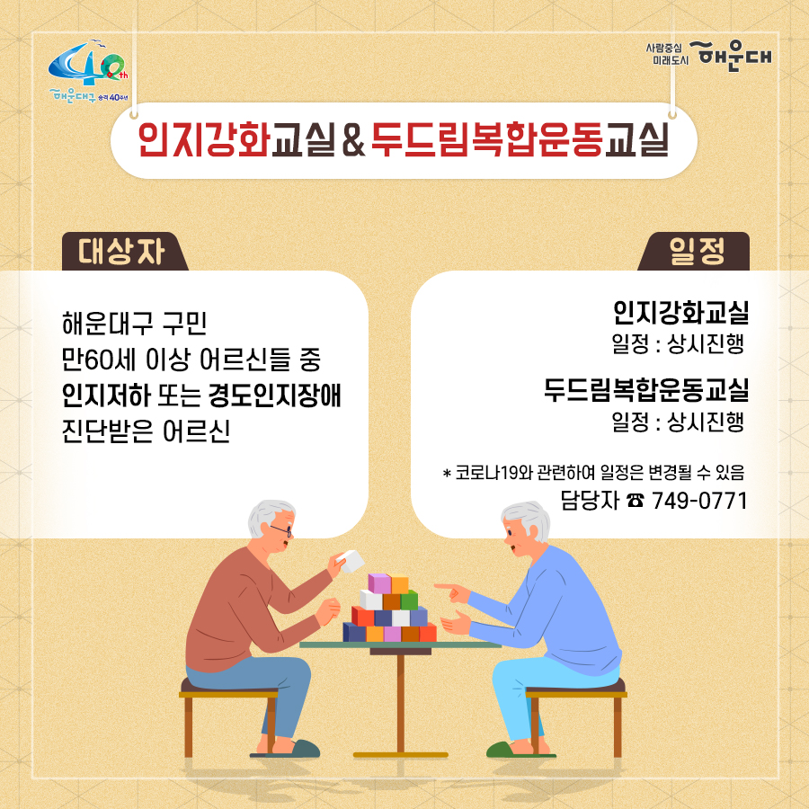 01.
치매로부터 자유로운 해운대구 
해운대구 치매안심센터

02.
만 60세 이상의 해운대 구민 누구나 무료로 치매선별검사를 해드립니다
치매조기검진
- 대상자: 만 60세 이상 해운대 구민 누구나 가능
- 연 1회 검사 실시, 신분증 지참 필수
  1단계: 선별검사-치매안심센터(보건소)
  2단계: 진단검사- 치매안심센터(보건소)
  3단계: 보건소- 협약병원

- 해운대구 보건소 2관 3,4층/ 오전 9시~오후6시/ 051-749-0770
- 반송 보건지소 2층 치매검사실/ 오전 9시~오후 5시/051-749-6997
- 재반 보건지소 1층/ 월,수,금 운영// 오전 9시~오후5시/051-749-6527

03.
찾아가는 치매선별검사 운영합니다
선별검사를 원하시는 어르신이 모여 계시는 곳은 어디든 찾아갑니다
(복지관, 경로당, 주민센터, 종교시설 등)
*코로나19와 관련하여 일정은 변경될 수 있음

04.
치매, 우리가 함께 해요
치매 어르신 등록, 지속 가능한 관리의 시작입니다
신청대상: 해운대구민 중 치매치료제 복용중이거나 치매 진단을 받은 분
필수서류: 치매치료제가 포함된 처방전 또는 진단서(질병분류기호F00~03, G30에 해당)
지원내용
- 치매치료관리비지원(소득기준 충족시 지원가능)
  지매치료관리비 보험급여 분 중 본인부담금에 대해 월 3만원 이내 실비 지원
- 배회가능 어르신 인식표
- 치매환자 조호물품제공(기저귀)
  지급기간: 신청월부터~최대 1년까지

05.
치매 예방 두드림복합운동교실
부산광역특화사업
대상자: 해운대구 구민 만60세 이상 어르신들 중 치매 선별검사 결과 정상 진단받은 어르신
장소
  - 해운대보건소: 매주 월요일 오후3시(8주 과정)
  - 반송보건지소: 매주 수요일 오후 3시(8주 과정)
* 코로나19와 관련하여 일정은 변경될 수 있음
담당자 749-0764

06.
인지강화교실&두드림복합운동교실
대상자: 해운대구 구민 만60세 이상 어르신들 중 인지저하 또는 경도인지장애 진단받은 어르신
일정
  - 인지강화교실: 상시진행
  - 두드림복합운동교실: 상시진행
* 코로나19와 관련하여 일정은 변경될 수 있음
담당자 749-0771

07.
치매환자 기억모아 쉼터
대상자
 - 해운대구치매안심센터 등록된 경증 치매환자(장기요양서비스와 중복이용 불가)
 - 보행가능하며 보호자 도움없이 독립적으로 프로그램 참여가능한 자
일정
해운대보건소 신관 3층 쉼터 프로그램실
 - 오전반(오전 9~12시)
 - 오후반(오후1~4시)
* 코로나19와 관련하여 일정은 변경될 수 있음
담당자 749-0774~5
교육내용: 전산화 인지재활 Cotras-G, 현실인식훈련, 회상훈련, 원예치료, 음악치료, 미술치료, 브레인 블록 등

08.
헤아림 가족교실 & 자조모임
대상자: 치매환자 가족&경도인지장애 가족
신청방법: 해운대구치매안심센터 내에서 상담 후 신청 대기
일정: 8회기/ 1-2개월 과정(6회기 이상 참여)
* 코로나19와 관련하여 일정은 변경될 수 있음
담당자 749-0765

09.
모두가 함께 만들어가는 기억지킴마을
치매환자와 가족들이 일상생활을 안전하고 독립적으로 영위하며 원하는 사회활동에 자유롭게 참여하는 
치매 친화적인 마을

10.
치매 인식 개선 '치매파트너'
치매파트너란?
치매에 대한 이해를 바탕으로 일상에서 치매환자와 가족을 배려하는 따뜻한 동반자
대상: 초등학생이면 누구나
절차: 치매파트너 홈페이지(partnet.nid.or.kr)에서 치매파트너 온라인 교육(30분) 수료 시 치매 파트너증 발급
문의: 051-749-0772

11.
치매가 있어도 살기 불편하지 않은 세상, 치매어르신의 손을 잡아주세요
치매공공후견인사업
치매관리법에 의하여 의사결정 능력이 저한된 치매노인이 자력으로 후견인을 선임하기 어려운 경우, 
후견인의 도움을 받을 수 있도록 지원합니다. 
 6번째 이미지