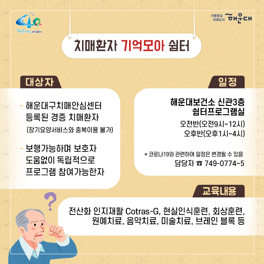 01.
치매로부터 자유로운 해운대구 
해운대구 치매안심센터

02.
만 60세 이상의 해운대 구민 누구나 무료로 치매선별검사를 해드립니다
치매조기검진
- 대상자: 만 60세 이상 해운대 구민 누구나 가능
- 연 1회 검사 실시, 신분증 지참 필수
  1단계: 선별검사-치매안심센터(보건소)
  2단계: 진단검사- 치매안심센터(보건소)
  3단계: 보건소- 협약병원

- 해운대구 보건소 2관 3,4층/ 오전 9시~오후6시/ 051-749-0770
- 반송 보건지소 2층 치매검사실/ 오전 9시~오후 5시/051-749-6997
- 재반 보건지소 1층/ 월,수,금 운영// 오전 9시~오후5시/051-749-6527

03.
찾아가는 치매선별검사 운영합니다
선별검사를 원하시는 어르신이 모여 계시는 곳은 어디든 찾아갑니다
(복지관, 경로당, 주민센터, 종교시설 등)
*코로나19와 관련하여 일정은 변경될 수 있음

04.
치매, 우리가 함께 해요
치매 어르신 등록, 지속 가능한 관리의 시작입니다
신청대상: 해운대구민 중 치매치료제 복용중이거나 치매 진단을 받은 분
필수서류: 치매치료제가 포함된 처방전 또는 진단서(질병분류기호F00~03, G30에 해당)
지원내용
- 치매치료관리비지원(소득기준 충족시 지원가능)
  지매치료관리비 보험급여 분 중 본인부담금에 대해 월 3만원 이내 실비 지원
- 배회가능 어르신 인식표
- 치매환자 조호물품제공(기저귀)
  지급기간: 신청월부터~최대 1년까지

05.
치매 예방 두드림복합운동교실
부산광역특화사업
대상자: 해운대구 구민 만60세 이상 어르신들 중 치매 선별검사 결과 정상 진단받은 어르신
장소
  - 해운대보건소: 매주 월요일 오후3시(8주 과정)
  - 반송보건지소: 매주 수요일 오후 3시(8주 과정)
* 코로나19와 관련하여 일정은 변경될 수 있음
담당자 749-0764

06.
인지강화교실&두드림복합운동교실
대상자: 해운대구 구민 만60세 이상 어르신들 중 인지저하 또는 경도인지장애 진단받은 어르신
일정
  - 인지강화교실: 상시진행
  - 두드림복합운동교실: 상시진행
* 코로나19와 관련하여 일정은 변경될 수 있음
담당자 749-0771

07.
치매환자 기억모아 쉼터
대상자
 - 해운대구치매안심센터 등록된 경증 치매환자(장기요양서비스와 중복이용 불가)
 - 보행가능하며 보호자 도움없이 독립적으로 프로그램 참여가능한 자
일정
해운대보건소 신관 3층 쉼터 프로그램실
 - 오전반(오전 9~12시)
 - 오후반(오후1~4시)
* 코로나19와 관련하여 일정은 변경될 수 있음
담당자 749-0774~5
교육내용: 전산화 인지재활 Cotras-G, 현실인식훈련, 회상훈련, 원예치료, 음악치료, 미술치료, 브레인 블록 등

08.
헤아림 가족교실 & 자조모임
대상자: 치매환자 가족&경도인지장애 가족
신청방법: 해운대구치매안심센터 내에서 상담 후 신청 대기
일정: 8회기/ 1-2개월 과정(6회기 이상 참여)
* 코로나19와 관련하여 일정은 변경될 수 있음
담당자 749-0765

09.
모두가 함께 만들어가는 기억지킴마을
치매환자와 가족들이 일상생활을 안전하고 독립적으로 영위하며 원하는 사회활동에 자유롭게 참여하는 
치매 친화적인 마을

10.
치매 인식 개선 '치매파트너'
치매파트너란?
치매에 대한 이해를 바탕으로 일상에서 치매환자와 가족을 배려하는 따뜻한 동반자
대상: 초등학생이면 누구나
절차: 치매파트너 홈페이지(partnet.nid.or.kr)에서 치매파트너 온라인 교육(30분) 수료 시 치매 파트너증 발급
문의: 051-749-0772

11.
치매가 있어도 살기 불편하지 않은 세상, 치매어르신의 손을 잡아주세요
치매공공후견인사업
치매관리법에 의하여 의사결정 능력이 저한된 치매노인이 자력으로 후견인을 선임하기 어려운 경우, 
후견인의 도움을 받을 수 있도록 지원합니다. 
 7번째 이미지