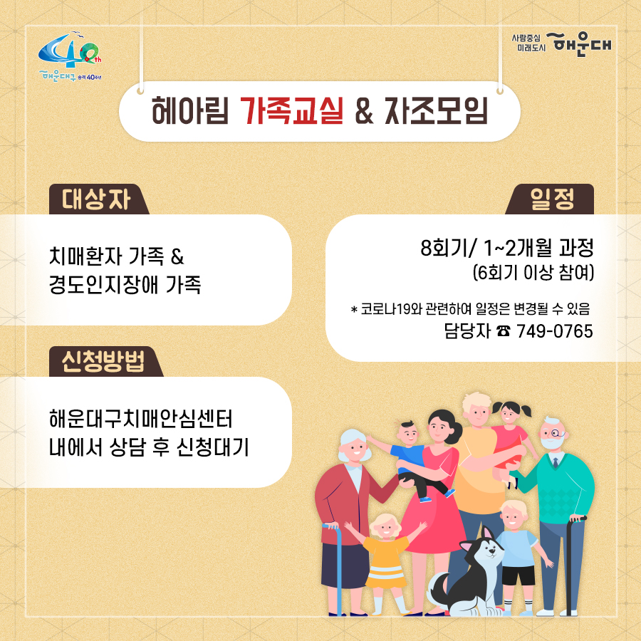 01.
치매로부터 자유로운 해운대구 
해운대구 치매안심센터

02.
만 60세 이상의 해운대 구민 누구나 무료로 치매선별검사를 해드립니다
치매조기검진
- 대상자: 만 60세 이상 해운대 구민 누구나 가능
- 연 1회 검사 실시, 신분증 지참 필수
  1단계: 선별검사-치매안심센터(보건소)
  2단계: 진단검사- 치매안심센터(보건소)
  3단계: 보건소- 협약병원

- 해운대구 보건소 2관 3,4층/ 오전 9시~오후6시/ 051-749-0770
- 반송 보건지소 2층 치매검사실/ 오전 9시~오후 5시/051-749-6997
- 재반 보건지소 1층/ 월,수,금 운영// 오전 9시~오후5시/051-749-6527

03.
찾아가는 치매선별검사 운영합니다
선별검사를 원하시는 어르신이 모여 계시는 곳은 어디든 찾아갑니다
(복지관, 경로당, 주민센터, 종교시설 등)
*코로나19와 관련하여 일정은 변경될 수 있음

04.
치매, 우리가 함께 해요
치매 어르신 등록, 지속 가능한 관리의 시작입니다
신청대상: 해운대구민 중 치매치료제 복용중이거나 치매 진단을 받은 분
필수서류: 치매치료제가 포함된 처방전 또는 진단서(질병분류기호F00~03, G30에 해당)
지원내용
- 치매치료관리비지원(소득기준 충족시 지원가능)
  지매치료관리비 보험급여 분 중 본인부담금에 대해 월 3만원 이내 실비 지원
- 배회가능 어르신 인식표
- 치매환자 조호물품제공(기저귀)
  지급기간: 신청월부터~최대 1년까지

05.
치매 예방 두드림복합운동교실
부산광역특화사업
대상자: 해운대구 구민 만60세 이상 어르신들 중 치매 선별검사 결과 정상 진단받은 어르신
장소
  - 해운대보건소: 매주 월요일 오후3시(8주 과정)
  - 반송보건지소: 매주 수요일 오후 3시(8주 과정)
* 코로나19와 관련하여 일정은 변경될 수 있음
담당자 749-0764

06.
인지강화교실&두드림복합운동교실
대상자: 해운대구 구민 만60세 이상 어르신들 중 인지저하 또는 경도인지장애 진단받은 어르신
일정
  - 인지강화교실: 상시진행
  - 두드림복합운동교실: 상시진행
* 코로나19와 관련하여 일정은 변경될 수 있음
담당자 749-0771

07.
치매환자 기억모아 쉼터
대상자
 - 해운대구치매안심센터 등록된 경증 치매환자(장기요양서비스와 중복이용 불가)
 - 보행가능하며 보호자 도움없이 독립적으로 프로그램 참여가능한 자
일정
해운대보건소 신관 3층 쉼터 프로그램실
 - 오전반(오전 9~12시)
 - 오후반(오후1~4시)
* 코로나19와 관련하여 일정은 변경될 수 있음
담당자 749-0774~5
교육내용: 전산화 인지재활 Cotras-G, 현실인식훈련, 회상훈련, 원예치료, 음악치료, 미술치료, 브레인 블록 등

08.
헤아림 가족교실 & 자조모임
대상자: 치매환자 가족&경도인지장애 가족
신청방법: 해운대구치매안심센터 내에서 상담 후 신청 대기
일정: 8회기/ 1-2개월 과정(6회기 이상 참여)
* 코로나19와 관련하여 일정은 변경될 수 있음
담당자 749-0765

09.
모두가 함께 만들어가는 기억지킴마을
치매환자와 가족들이 일상생활을 안전하고 독립적으로 영위하며 원하는 사회활동에 자유롭게 참여하는 
치매 친화적인 마을

10.
치매 인식 개선 '치매파트너'
치매파트너란?
치매에 대한 이해를 바탕으로 일상에서 치매환자와 가족을 배려하는 따뜻한 동반자
대상: 초등학생이면 누구나
절차: 치매파트너 홈페이지(partnet.nid.or.kr)에서 치매파트너 온라인 교육(30분) 수료 시 치매 파트너증 발급
문의: 051-749-0772

11.
치매가 있어도 살기 불편하지 않은 세상, 치매어르신의 손을 잡아주세요
치매공공후견인사업
치매관리법에 의하여 의사결정 능력이 저한된 치매노인이 자력으로 후견인을 선임하기 어려운 경우, 
후견인의 도움을 받을 수 있도록 지원합니다. 
 8번째 이미지