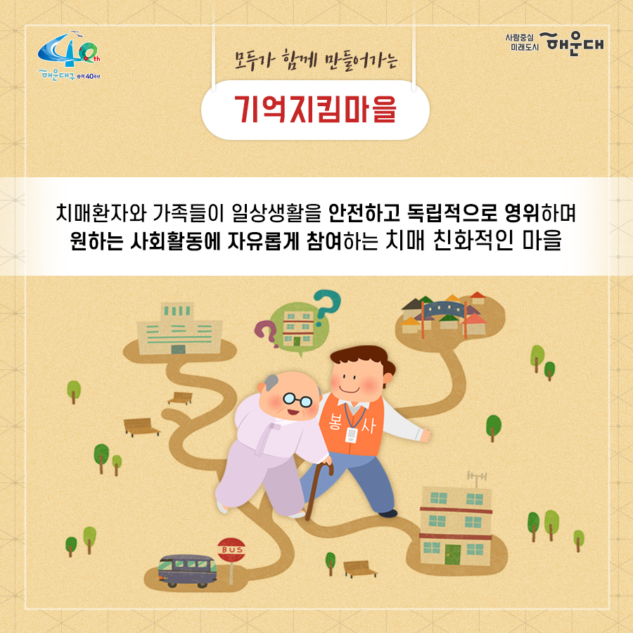 01.
치매로부터 자유로운 해운대구 
해운대구 치매안심센터

02.
만 60세 이상의 해운대 구민 누구나 무료로 치매선별검사를 해드립니다
치매조기검진
- 대상자: 만 60세 이상 해운대 구민 누구나 가능
- 연 1회 검사 실시, 신분증 지참 필수
  1단계: 선별검사-치매안심센터(보건소)
  2단계: 진단검사- 치매안심센터(보건소)
  3단계: 보건소- 협약병원

- 해운대구 보건소 2관 3,4층/ 오전 9시~오후6시/ 051-749-0770
- 반송 보건지소 2층 치매검사실/ 오전 9시~오후 5시/051-749-6997
- 재반 보건지소 1층/ 월,수,금 운영// 오전 9시~오후5시/051-749-6527

03.
찾아가는 치매선별검사 운영합니다
선별검사를 원하시는 어르신이 모여 계시는 곳은 어디든 찾아갑니다
(복지관, 경로당, 주민센터, 종교시설 등)
*코로나19와 관련하여 일정은 변경될 수 있음

04.
치매, 우리가 함께 해요
치매 어르신 등록, 지속 가능한 관리의 시작입니다
신청대상: 해운대구민 중 치매치료제 복용중이거나 치매 진단을 받은 분
필수서류: 치매치료제가 포함된 처방전 또는 진단서(질병분류기호F00~03, G30에 해당)
지원내용
- 치매치료관리비지원(소득기준 충족시 지원가능)
  지매치료관리비 보험급여 분 중 본인부담금에 대해 월 3만원 이내 실비 지원
- 배회가능 어르신 인식표
- 치매환자 조호물품제공(기저귀)
  지급기간: 신청월부터~최대 1년까지

05.
치매 예방 두드림복합운동교실
부산광역특화사업
대상자: 해운대구 구민 만60세 이상 어르신들 중 치매 선별검사 결과 정상 진단받은 어르신
장소
  - 해운대보건소: 매주 월요일 오후3시(8주 과정)
  - 반송보건지소: 매주 수요일 오후 3시(8주 과정)
* 코로나19와 관련하여 일정은 변경될 수 있음
담당자 749-0764

06.
인지강화교실&두드림복합운동교실
대상자: 해운대구 구민 만60세 이상 어르신들 중 인지저하 또는 경도인지장애 진단받은 어르신
일정
  - 인지강화교실: 상시진행
  - 두드림복합운동교실: 상시진행
* 코로나19와 관련하여 일정은 변경될 수 있음
담당자 749-0771

07.
치매환자 기억모아 쉼터
대상자
 - 해운대구치매안심센터 등록된 경증 치매환자(장기요양서비스와 중복이용 불가)
 - 보행가능하며 보호자 도움없이 독립적으로 프로그램 참여가능한 자
일정
해운대보건소 신관 3층 쉼터 프로그램실
 - 오전반(오전 9~12시)
 - 오후반(오후1~4시)
* 코로나19와 관련하여 일정은 변경될 수 있음
담당자 749-0774~5
교육내용: 전산화 인지재활 Cotras-G, 현실인식훈련, 회상훈련, 원예치료, 음악치료, 미술치료, 브레인 블록 등

08.
헤아림 가족교실 & 자조모임
대상자: 치매환자 가족&경도인지장애 가족
신청방법: 해운대구치매안심센터 내에서 상담 후 신청 대기
일정: 8회기/ 1-2개월 과정(6회기 이상 참여)
* 코로나19와 관련하여 일정은 변경될 수 있음
담당자 749-0765

09.
모두가 함께 만들어가는 기억지킴마을
치매환자와 가족들이 일상생활을 안전하고 독립적으로 영위하며 원하는 사회활동에 자유롭게 참여하는 
치매 친화적인 마을

10.
치매 인식 개선 '치매파트너'
치매파트너란?
치매에 대한 이해를 바탕으로 일상에서 치매환자와 가족을 배려하는 따뜻한 동반자
대상: 초등학생이면 누구나
절차: 치매파트너 홈페이지(partnet.nid.or.kr)에서 치매파트너 온라인 교육(30분) 수료 시 치매 파트너증 발급
문의: 051-749-0772

11.
치매가 있어도 살기 불편하지 않은 세상, 치매어르신의 손을 잡아주세요
치매공공후견인사업
치매관리법에 의하여 의사결정 능력이 저한된 치매노인이 자력으로 후견인을 선임하기 어려운 경우, 
후견인의 도움을 받을 수 있도록 지원합니다. 
 9번째 이미지