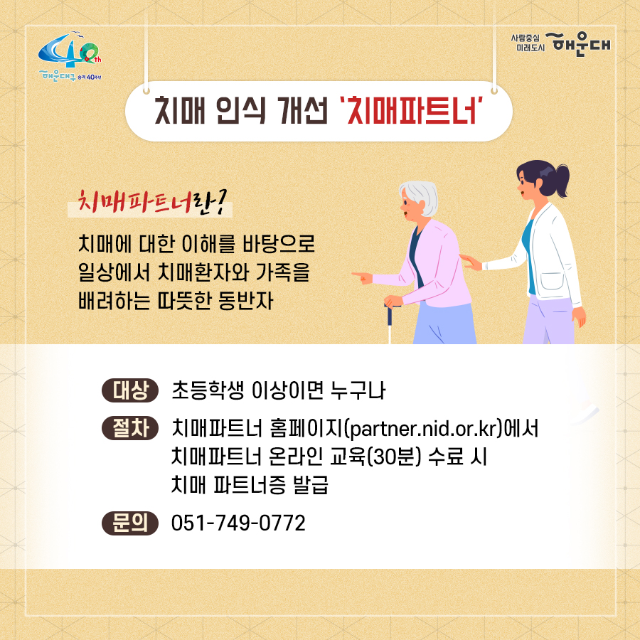 01.
치매로부터 자유로운 해운대구 
해운대구 치매안심센터

02.
만 60세 이상의 해운대 구민 누구나 무료로 치매선별검사를 해드립니다
치매조기검진
- 대상자: 만 60세 이상 해운대 구민 누구나 가능
- 연 1회 검사 실시, 신분증 지참 필수
  1단계: 선별검사-치매안심센터(보건소)
  2단계: 진단검사- 치매안심센터(보건소)
  3단계: 보건소- 협약병원

- 해운대구 보건소 2관 3,4층/ 오전 9시~오후6시/ 051-749-0770
- 반송 보건지소 2층 치매검사실/ 오전 9시~오후 5시/051-749-6997
- 재반 보건지소 1층/ 월,수,금 운영// 오전 9시~오후5시/051-749-6527

03.
찾아가는 치매선별검사 운영합니다
선별검사를 원하시는 어르신이 모여 계시는 곳은 어디든 찾아갑니다
(복지관, 경로당, 주민센터, 종교시설 등)
*코로나19와 관련하여 일정은 변경될 수 있음

04.
치매, 우리가 함께 해요
치매 어르신 등록, 지속 가능한 관리의 시작입니다
신청대상: 해운대구민 중 치매치료제 복용중이거나 치매 진단을 받은 분
필수서류: 치매치료제가 포함된 처방전 또는 진단서(질병분류기호F00~03, G30에 해당)
지원내용
- 치매치료관리비지원(소득기준 충족시 지원가능)
  지매치료관리비 보험급여 분 중 본인부담금에 대해 월 3만원 이내 실비 지원
- 배회가능 어르신 인식표
- 치매환자 조호물품제공(기저귀)
  지급기간: 신청월부터~최대 1년까지

05.
치매 예방 두드림복합운동교실
부산광역특화사업
대상자: 해운대구 구민 만60세 이상 어르신들 중 치매 선별검사 결과 정상 진단받은 어르신
장소
  - 해운대보건소: 매주 월요일 오후3시(8주 과정)
  - 반송보건지소: 매주 수요일 오후 3시(8주 과정)
* 코로나19와 관련하여 일정은 변경될 수 있음
담당자 749-0764

06.
인지강화교실&두드림복합운동교실
대상자: 해운대구 구민 만60세 이상 어르신들 중 인지저하 또는 경도인지장애 진단받은 어르신
일정
  - 인지강화교실: 상시진행
  - 두드림복합운동교실: 상시진행
* 코로나19와 관련하여 일정은 변경될 수 있음
담당자 749-0771

07.
치매환자 기억모아 쉼터
대상자
 - 해운대구치매안심센터 등록된 경증 치매환자(장기요양서비스와 중복이용 불가)
 - 보행가능하며 보호자 도움없이 독립적으로 프로그램 참여가능한 자
일정
해운대보건소 신관 3층 쉼터 프로그램실
 - 오전반(오전 9~12시)
 - 오후반(오후1~4시)
* 코로나19와 관련하여 일정은 변경될 수 있음
담당자 749-0774~5
교육내용: 전산화 인지재활 Cotras-G, 현실인식훈련, 회상훈련, 원예치료, 음악치료, 미술치료, 브레인 블록 등

08.
헤아림 가족교실 & 자조모임
대상자: 치매환자 가족&경도인지장애 가족
신청방법: 해운대구치매안심센터 내에서 상담 후 신청 대기
일정: 8회기/ 1-2개월 과정(6회기 이상 참여)
* 코로나19와 관련하여 일정은 변경될 수 있음
담당자 749-0765

09.
모두가 함께 만들어가는 기억지킴마을
치매환자와 가족들이 일상생활을 안전하고 독립적으로 영위하며 원하는 사회활동에 자유롭게 참여하는 
치매 친화적인 마을

10.
치매 인식 개선 '치매파트너'
치매파트너란?
치매에 대한 이해를 바탕으로 일상에서 치매환자와 가족을 배려하는 따뜻한 동반자
대상: 초등학생이면 누구나
절차: 치매파트너 홈페이지(partnet.nid.or.kr)에서 치매파트너 온라인 교육(30분) 수료 시 치매 파트너증 발급
문의: 051-749-0772

11.
치매가 있어도 살기 불편하지 않은 세상, 치매어르신의 손을 잡아주세요
치매공공후견인사업
치매관리법에 의하여 의사결정 능력이 저한된 치매노인이 자력으로 후견인을 선임하기 어려운 경우, 
후견인의 도움을 받을 수 있도록 지원합니다. 
 10번째 이미지