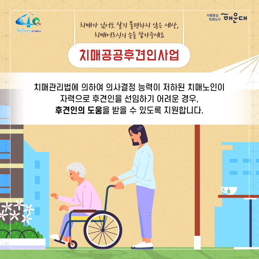 01.
치매로부터 자유로운 해운대구 
해운대구 치매안심센터

02.
만 60세 이상의 해운대 구민 누구나 무료로 치매선별검사를 해드립니다
치매조기검진
- 대상자: 만 60세 이상 해운대 구민 누구나 가능
- 연 1회 검사 실시, 신분증 지참 필수
  1단계: 선별검사-치매안심센터(보건소)
  2단계: 진단검사- 치매안심센터(보건소)
  3단계: 보건소- 협약병원

- 해운대구 보건소 2관 3,4층/ 오전 9시~오후6시/ 051-749-0770
- 반송 보건지소 2층 치매검사실/ 오전 9시~오후 5시/051-749-6997
- 재반 보건지소 1층/ 월,수,금 운영// 오전 9시~오후5시/051-749-6527

03.
찾아가는 치매선별검사 운영합니다
선별검사를 원하시는 어르신이 모여 계시는 곳은 어디든 찾아갑니다
(복지관, 경로당, 주민센터, 종교시설 등)
*코로나19와 관련하여 일정은 변경될 수 있음

04.
치매, 우리가 함께 해요
치매 어르신 등록, 지속 가능한 관리의 시작입니다
신청대상: 해운대구민 중 치매치료제 복용중이거나 치매 진단을 받은 분
필수서류: 치매치료제가 포함된 처방전 또는 진단서(질병분류기호F00~03, G30에 해당)
지원내용
- 치매치료관리비지원(소득기준 충족시 지원가능)
  지매치료관리비 보험급여 분 중 본인부담금에 대해 월 3만원 이내 실비 지원
- 배회가능 어르신 인식표
- 치매환자 조호물품제공(기저귀)
  지급기간: 신청월부터~최대 1년까지

05.
치매 예방 두드림복합운동교실
부산광역특화사업
대상자: 해운대구 구민 만60세 이상 어르신들 중 치매 선별검사 결과 정상 진단받은 어르신
장소
  - 해운대보건소: 매주 월요일 오후3시(8주 과정)
  - 반송보건지소: 매주 수요일 오후 3시(8주 과정)
* 코로나19와 관련하여 일정은 변경될 수 있음
담당자 749-0764

06.
인지강화교실&두드림복합운동교실
대상자: 해운대구 구민 만60세 이상 어르신들 중 인지저하 또는 경도인지장애 진단받은 어르신
일정
  - 인지강화교실: 상시진행
  - 두드림복합운동교실: 상시진행
* 코로나19와 관련하여 일정은 변경될 수 있음
담당자 749-0771

07.
치매환자 기억모아 쉼터
대상자
 - 해운대구치매안심센터 등록된 경증 치매환자(장기요양서비스와 중복이용 불가)
 - 보행가능하며 보호자 도움없이 독립적으로 프로그램 참여가능한 자
일정
해운대보건소 신관 3층 쉼터 프로그램실
 - 오전반(오전 9~12시)
 - 오후반(오후1~4시)
* 코로나19와 관련하여 일정은 변경될 수 있음
담당자 749-0774~5
교육내용: 전산화 인지재활 Cotras-G, 현실인식훈련, 회상훈련, 원예치료, 음악치료, 미술치료, 브레인 블록 등

08.
헤아림 가족교실 & 자조모임
대상자: 치매환자 가족&경도인지장애 가족
신청방법: 해운대구치매안심센터 내에서 상담 후 신청 대기
일정: 8회기/ 1-2개월 과정(6회기 이상 참여)
* 코로나19와 관련하여 일정은 변경될 수 있음
담당자 749-0765

09.
모두가 함께 만들어가는 기억지킴마을
치매환자와 가족들이 일상생활을 안전하고 독립적으로 영위하며 원하는 사회활동에 자유롭게 참여하는 
치매 친화적인 마을

10.
치매 인식 개선 '치매파트너'
치매파트너란?
치매에 대한 이해를 바탕으로 일상에서 치매환자와 가족을 배려하는 따뜻한 동반자
대상: 초등학생이면 누구나
절차: 치매파트너 홈페이지(partnet.nid.or.kr)에서 치매파트너 온라인 교육(30분) 수료 시 치매 파트너증 발급
문의: 051-749-0772

11.
치매가 있어도 살기 불편하지 않은 세상, 치매어르신의 손을 잡아주세요
치매공공후견인사업
치매관리법에 의하여 의사결정 능력이 저한된 치매노인이 자력으로 후견인을 선임하기 어려운 경우, 
후견인의 도움을 받을 수 있도록 지원합니다. 
 11번째 이미지