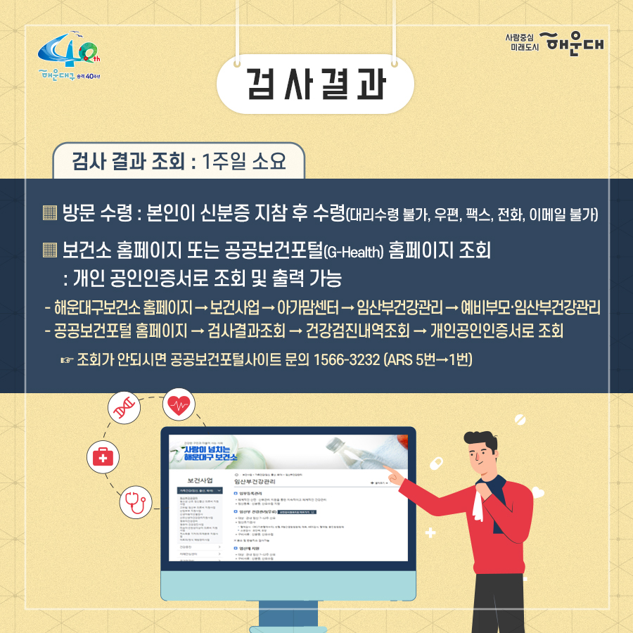 01.
예비부모 무료 건강검진
코로나19 온기로 극복해요

02.
추진배경
- 해운대구 코로나19 확진자 발생에 따라 예비부모 무료건강검진 업무 잠정 중단된 상태
  - 중단기간: 8.19.(수)~ 코로나19 심각 상황 종료 시까지
  - 모자보건사업 인력 1명 감염병관리팀 동원 근무 배치(기간: 8.5.~11.4.)
- 건강검진 재개 일정 문의(상담민원: 151630)가 많아짐에 따라 보건소 코로나19 방역과
선별진료소 운영에 차질 없는 운영 재개 필요

예비부모 무료건강검진을 사회적 거리두기 1단계 이하, 예약제로 운영

03.
이렇게 진행됩니다
- 기간: (사회적 거리두기 1단계 이하) 10.12.(월) 이후 연중 시행
   * 코로나19 사회적 거리두기 2단계로 격상 시 검진 중단
- 장소: 해운대구보건소 아가맘센터, 반송보건지소 모자보건실
- 대상: 해운대구 구민 중 임신을 준비 중인 부모(예비부모)
- 예약방법: 해운대구청 통합예약서비스 온라인 예약(선착순 마감)
문의사항
  - 해운대구보건소 아가맘센터 051-749-7527,7528
  - 반송보건지소 모자보건실 051-749-6975

04.
검진항목
- 혈액검사: CBS 5종, 혈액형, 혈당, 간기능 4종, 고지혈증 3종, 신장기능 2종, B형 간염, C형 간염, 풍진검사
- 소변검사 4종
- 성병검사: 에이즈, 매독, 임질, 클라미디아
- 흉부X선 검사
*혈당 검사로 검사 전 8시간(최소 4시간) 금식 필요

05.
진행절차
방문 전: 사전예약(온라인)
보건소 내소: 현장방문 및 검사진행(모자보건실→방사선실→병리검사실)
검사 후: 결과확인(방문/온라인)

구비서류: 신분증, 주민등록등본, 혼인확인서류(가족관계증명서, 청첩장 등)
 
06.
검사결과
겸사 결과 조회: 1주일 소요
- 방문수령: 본인이 신분증 지참 후 수령(대리수령 불가, 우편, 팩스, 전화, 이메일 불가)
- 보건소 홈페이지 또는 공공보건포털(G-Health) 홈페이지 조회: 개인 공인인증서로 조회 및 출력 가능
- 해운대구보건소 홈페이지→보건사업→아가맘센터→임산부건강관리→예비부모·임산부건강관리
- 공공보건포털 홈페이지→검사결과조회→건강검진내역조회→개인공인인증서로 조회
* 조회가 안되시면 공공보건포털사이트 문의 1566-3232(ARS 5번→1번)
 6번째 이미지