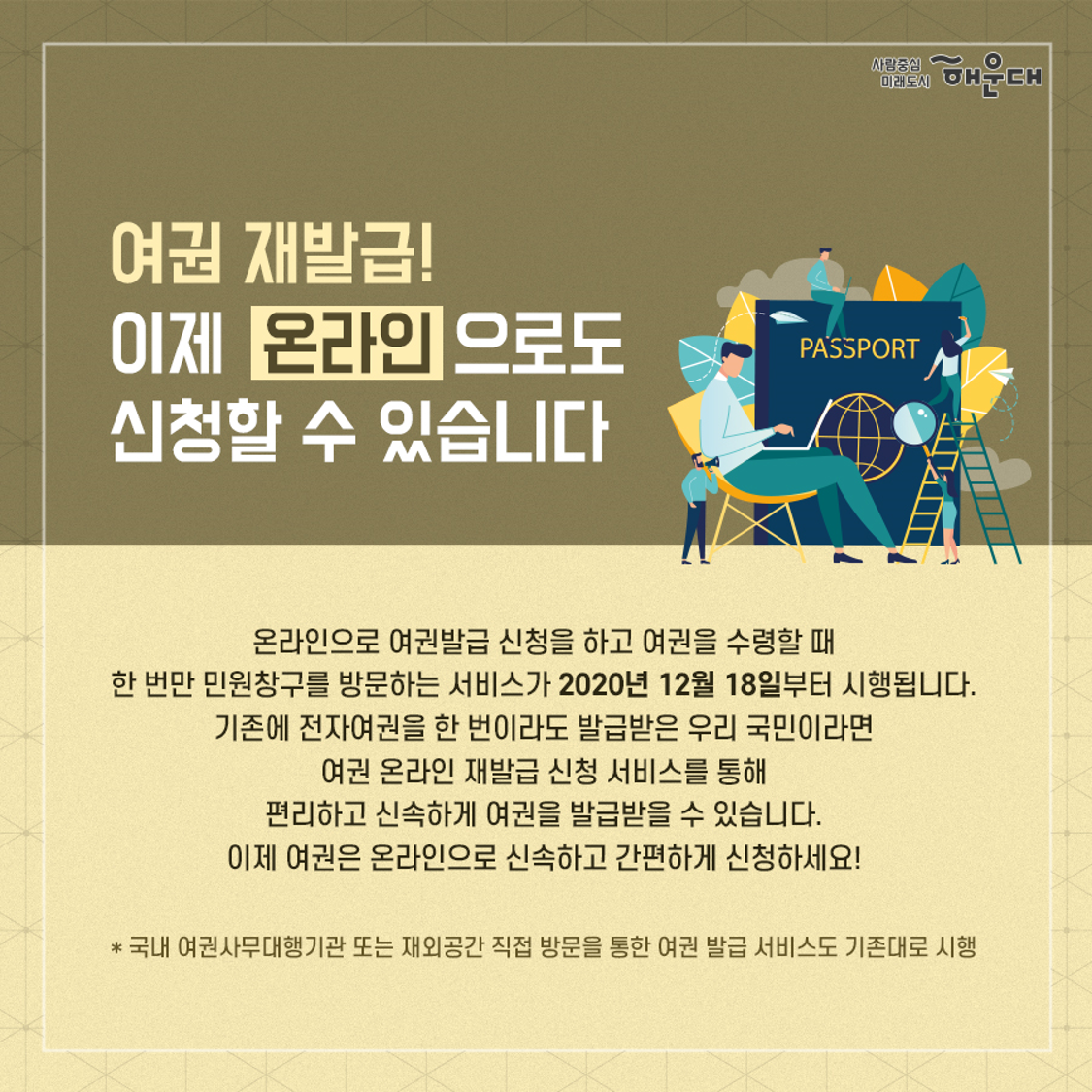 01.
더 쉽게, 더 빠르게!
여권 온라인 재발급 신청 서비스

02.
여권 재발급!
이제 온라인으로도 신청할 수 있습니다
온라인으로 여권발급 신청을 하고 여권을 수령할 때
한 번만 민원창구를 방문하는 서비스가 2020년 12월 18일부터 시행됩니다.
기존에 전자여권을 한 번이라도 발급받은 우리 국민이라면
여권 오나링ㄴ 재발급 신청 서비스를 통해
편리하고 신소하게 여권을 발급받을 수 있습니다.
이제 여권은 온라인으로 신속하고 간편하게 신청하세요!

* 국나 여권사무대행기관 또는 재외공간 직접 방문을 통한 여권 발급 서비스도 기존대로 시행

03.
여권 온라인 재발급 신청 방법
국내거주자
- 신청대상: 기존에 전자여권을 하나 번이라도 발급받은 우리 국민
                *(비대상자) 만 18세 미만 미성년자, 생애 최조 전자여권 신청자, 외교관, 관용, 긴급여권 신청자, 병역미필자 등
- 신청방법: 정보24 http://www.gov.kr *검색창에 '여권 재발급' 입력
- 발급안내: 휴대폰 문자 메시지
- 유의사항
  - 여권접수시
    - 본인공동인증서로 신청
    - 여권 수수료 외 온라인 결제에 따른 수수료 부과
    - 복수 여권만 발급 가능

해외거주자
- 신청대상: 기존에 전자여권을 하나 번이라도 발급받은 우리 국민
                *(비대상자) 만 18세 미만 미성년자, 생애 최조 전자여권 신청자, 외교관, 관용, 긴급여권 신청자, 병역미필자 등
- 신청방법: 영사민원24 http://consul.mofa.go.kr
- 발급안내: 이메일
- 유의사항
  - 여권수령시
    - 신청시 본인이 수령 희망한 기관 직접 방문
       국내: 여권사무대행기관/해외: 재외공관
        접수완료 후 수령기관 변경 불가
    - 기존 여권 지참(유효기간이 남아 있는 경우)
    - 해외에서 여권 수령시, 거주국 체류 자격을 증명할 수 있는 서류(영주권, 비자 등) 지참

04.
여권 온라인 재발급 신청 흐름도
공동인증서 로그인
1. 정보 24(국내 거주자), 영사민원24(해외 거주자)
2. 신청정보 입력 및 사진 등록
3. 발급자격 요건 확인 및 사진 검증
4. 결제
5. 심사 및 교부
*여권 교부시 지문과 얼굴대조 시행(민원창구)

05.
여권용 사진 파일 안내(온라인용)
권장 사진규격: 크기 200kb 이하, 형식: jpg, 해상도: 300dpi

유의사항
- 6개월 이내 촬영된 사진
- 휴대폰 등 모바일 기기로 촬영한 사진, 지나치게 포토샵으로 보정한 사진 등은 여권 발급시 사진이 실물과 다르게 표현될 수 있으므로 권장하지 않음
- 여권 사진규격에 부합하지 않는 경우, 심사 과정에서 여권 접수가 반려될 수 있음

접수불가 사진
1. 배경이 흰색이 아닌경우
2. 테두리가 있는 경우
3. 화질이 선명하지 않은 경우
4. 얼굴 크기가 지나치게크거나 작은 경우
5. 여권용 사진 규정에 부합하지 않는 경우(외교부 여권안내 홈페이지 www.passport.go.kr 참고)

여권 관련 문의처
- 여권안내 홈페이지: www.passport.go.kr
- 영사콜센터: 02-3210-0404 2번째 이미지