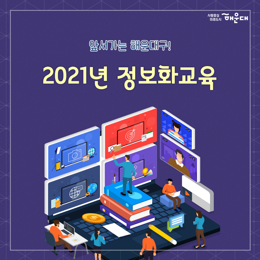 01.
앞서가는 해운대구!
2021년 정보화교육

02.
2021 정보화교육 실시
최신 IT 경향에 맞는 정보화 교육을 수립하여 우리 구민의 정보격차 해소 및 삶의 질 향상을 위한 정보화교육을 추진합니다.

03.
교육계획
- 기간: 2021.1월~11월
- 대상: 관내 주민(정보소외계층)
- 교육과정: 22과정 135회, 1,719명(컴퓨터기초, 스마트폰 활용, 사진편집 등 17개 과정)
- 장소: 좌1동 행정복지센터, 문화복합센터 정보화교육장

04.
교육 프로그램 안내 *일정과 장소 사전 확인 필수
난이도
컴퓨터기초→한글→블로그→파워포인트→엑셀→스마트폰 활용→사진편집→동영상만들기→나는야유튜버→ITQ자격증
* 교육일정안내: 해운대구 홈페이지 - 행정 - 교육 - 정보화교육

05.
교육프로그램 안내(특별과정)
여성정보화실무
- 교육대상: 만55세 이하 중년 여성
- 교육목표: 한글, 엑셀, 파워포인트 등 오피스 실무 활용
- 교육장소: 제1교육장(좌1동), 제3교육장(문화복합센터)
청소년 소프트웨어 교육
- 교육대상: 관내 거주 초등학생 4-6학년
- 교육내용: 스크래치를 활용한 코딩교육, 스마트폰 어플리케이션 개발
- 교육장소: 제1교육장(좌1동), 제3교육장(문화복합센터)

06. 
접수방법
1. 접수기간: 교육시작일 전월 21일부터(주말, 공휴일 제외)
2. 접수제한: 1인 월 2강좌까지 접수
3. 선발기준: 정워너 내 선착순 선발
 1번째 이미지