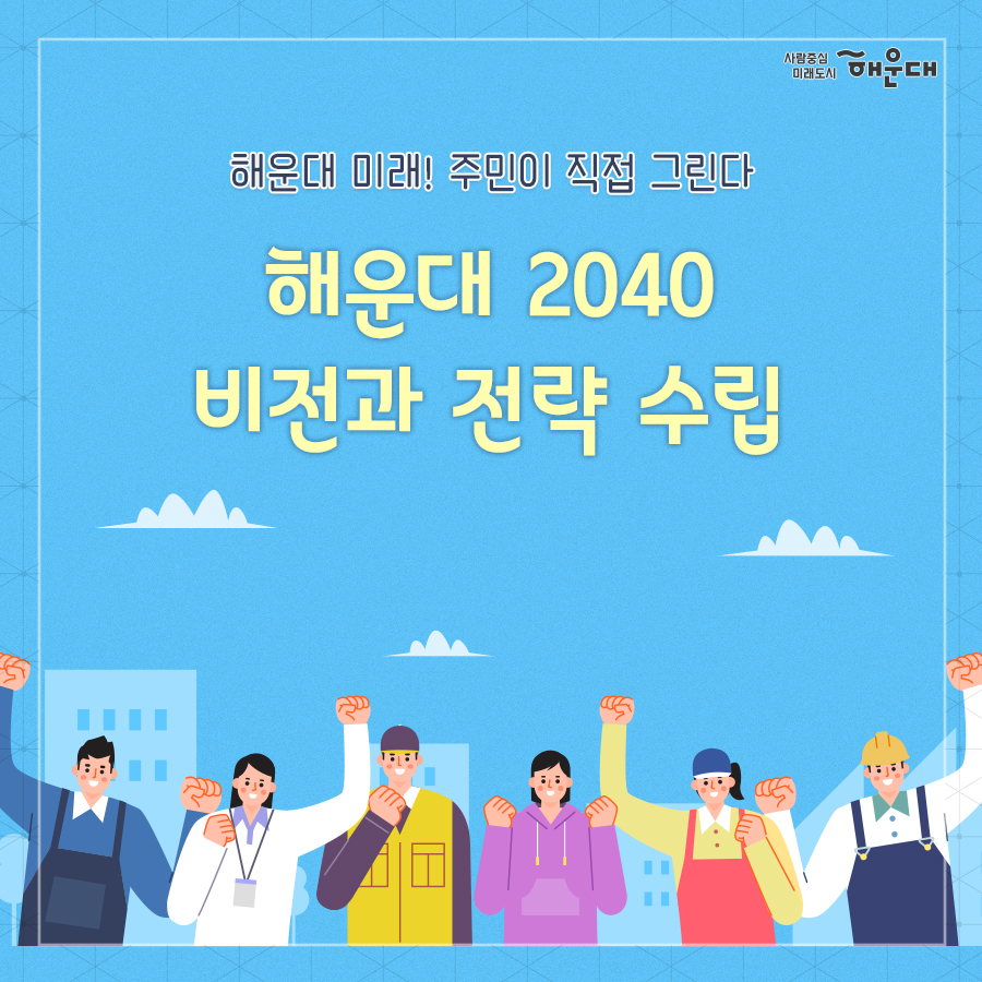 01.
해운대 미래! 주민이 직접 그린다
해운대 2040 비전과 전략 수립

02.
해운대 2040
해운대구청은 급변하는 사회 환경과 구민의 요구를 반영하여
물리적, 소프트웨어적 정책분야를 망라하는 해운대구만의 마스터 플랜을 수립합니다
저출산, 초고령화, 4차 산업혁명, 코로나 19

03.
해운대 2040
비전, 발전전략, 분야별 목표를 통해 미래상을 제시할 것입니다.
이후 도로, 교통, 사업, 경제, 문화, 관광, 환경, 녹지, 안전, 보건, 복지 등
다양한 부문별 계획을 연계 및 종합하여 
구민이 주인이 되는 해운대의 2040년을 만들어갑니다.

04.
해운대 2040
해운대구 지속가능한 발전과 구민들의 '삶의 질 향상'을 위해
불확실한 미래 20년을 전략적으로 대응하기 위한
해운대 2040을 제시하겠습니다.
1. 전략수립: 미래지향적이며 실효성 있는 전략 수립
2. 미래플랜: 해운대만의 특색있는 미래 플랜 수립
3. 삶의 질 향상: 지속가능한 발전과 삶의 질 향상 로드맵 제시
4. 자긍심 고취: 해운대구민의 자긍심 고취

05.
2040 미래상
- 도시계획 균형발전: 스마트 기술 기반의 미래 감성도시
- 도로교통: 물 흐르듯 흐르는 사통팔달 도시
- 산업경제: 활력이 넘쳐나는 젊은 인재도시
- 문화, 관광, MICE: 문화와 함께하는 국제관광 도시
- 환경녹지: 생활과 함께하는 어메니티 도시
- 재난안전: 지속 가능성을 담보하는 안전우선 도시
- 보건, 복지, 교육: 구석구석 하나가 되는 커뮤니티 도시
- 참여행정 정보화 지역혁신: 구민이 주인되는 참여자치 도시

비전, 발전전략, 분야별 목료를 통해 미래상을 제시할 것입니다.
이후 도로, 교통, 산업, 경제, 문화, 관광, 환경, 녹지, 안전, 보건, 복지 등
다양한 부문별 계획을 연계 및 종합하여 
구민이 주인이 되는 해운대의 2040년을 만들어갑니다. 

06. 
2040 진행과정
연구단계 전반에 걸쳐 해운대 구민, 전문가, 공동연구원, 공무원 등
다양한 주체들의 적극적인 참여와 의견을 반영합니다.
연구→의견수렴→비전방향 설정→비전전략 수립 및 비전공유

07.
2040 진행과정
다양한 주체들의 인사이트와 의견은 물론, 
수집가능한 모든 자료를 활용하여
해운대 2040 비전 설정 및 전략 수립 연구에 반영합니다.

08.
2040 진행과정
변화하는 형태를 특정 짓기 어려운 상황에서 도출가능한 여러가지 미래상을 추출하고 
그에 부응하는 플랜을 만들어갑니다
탐색→시나리오→대응전략→시나리오 플래닝
 1번째 이미지