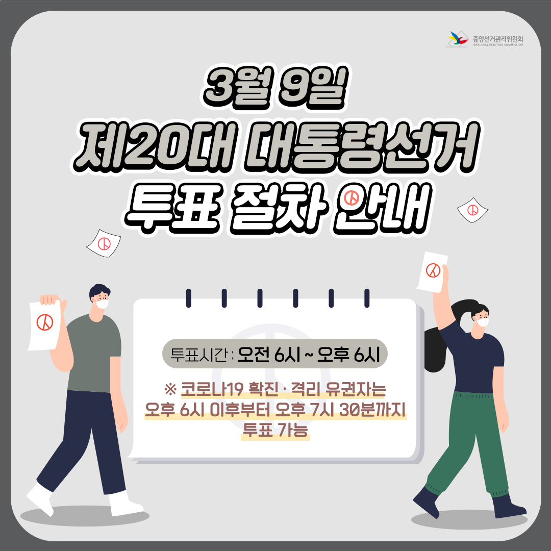 3월 9일 제 20대 대통령선거
투표 절차 안내

○ 투표시간 : 오전 6시 ~ 오후 6시
※코로나19 확진 · 격리 유권자는 오후 6시 이후부터 오후 7시 30분까지 투표가능

○ 투표 전 확인사항
  - 신분증 : 주민등록증, 운전면허증, 장애인 복지카드, 청소년증, 여권, 생년월일 및 사진이 기재되어 있는 학생증 등
  - 마스크 착용
  - 본인 주소지 관할 투표소 위치: 중앙선거위 홈페이지 및 네이버 등에서 '내 투표소 찾기' 서비스 접속
   내 투표소 찾기 바로가기

○ 코로나19 확진자 투표 절차 안내
  - 대상: 확진자 및 격리자(보건소로 부터 받은 투표 안내문자 등 필요)
   ※ 원본 문자만 인정(캡처한 문자 불가)
  - 투표방법
   ▷ 오후6시 이후, 일반 유권자들이 모두 투표를 마친 후 투표소에서 투표(투표지 직접 투표함에 투입)
   ▷ 본인의 주소지 관할 투표소에서 투표(확진·격리 유권자 외 투표 불가)
  - 투표절차
   ① 투표사무원에게 확진·격리자임을 밝히고 투표안내 문자 등 제시
   ② 손 소독 후 양손에 비닐 장갑 착용
   ③ 투표사무원에게 신분증 제시 후 잠시 마스크 내려 본인확인
   ④ 선거인명부 성명 기재
   ⑤ 투표용지 수령 후 기표소에 비치된 기표용구로 한 명의 후보자에게 기표한 후 기표한 내용이 보이지 않게 투표지 접기
   ⑥ 투표함에 투표지 넣기 (사용한 장갑은 폐기물 봉투에 넣고 귀가) 1번째 이미지