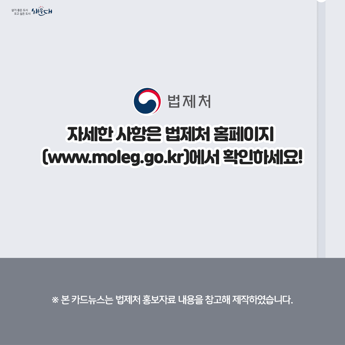 [2023.6.28.] 만 나이 통일법 시행
우리 일상에서 나이로 인한 혼란이 사라집니다!

Q1. 만 나이는 어떻게 계산할까요?
○ 올해 생일이 지나지 않았다면
이번 연도 – 출생 연도 – 1 = 현재나이
예) 2023 – 1993 – 1 = 29세

○ 올해 생일부터는
이번 연도 – 출생 연도 = 현재 나이
예) 2023 – 1993 = 30세

자세한 사항은 법제처 홈페이지(www.moleg.go.kr)에서 확인하세요! 6번째 이미지