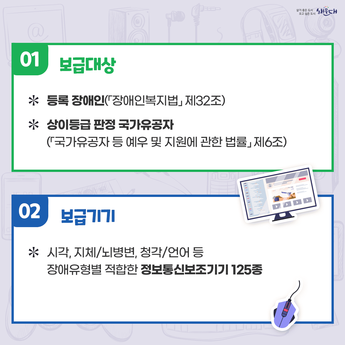 정보통신보조기기가 여러분의 풍요롭고 스마트한 생활을 지원합니다

컴퓨터 등 정보통신기기 활용에 어려움을 겪고 있는 장애인을 대상으로
정보 활용을 용이하게 해주는 정보통신보조기기 및 특수S/W의 보급을 지원해드려요!

□ 정보통신보조기기 상담
☎ 1588-2670

□ 신청서 접수 문의
총무과 전산정보팀 ☎ 051-749-4306 2번째 이미지