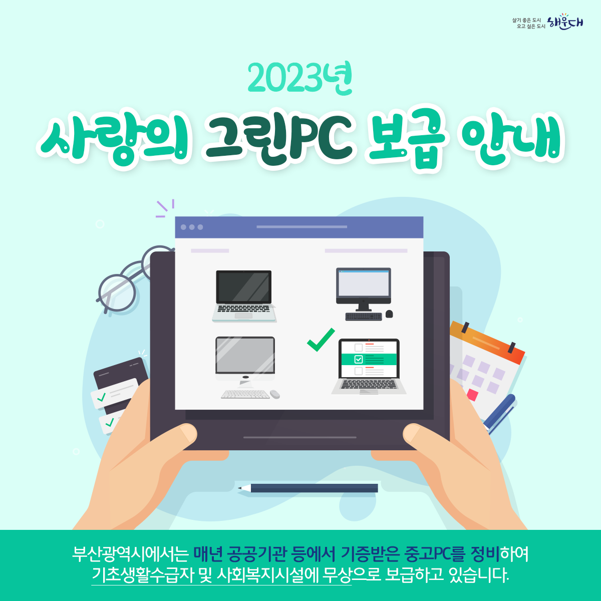 2023년 사랑의 그린PC 보급 안내

부산광역시에서는 매년 공공기관 등에서 기증받은 중고PC를 정비하여 기초생활수급자 및 사회복지시설에 무상으로 보급하고 있습니다.

신청기간 : 2023. 6. 5.(월) ~ 6. 30.(금) ▷ 토·일, 공휴일 제외(※ 선착순 아님)

문의처 : 총무과 전산정보팀(☎051-749-4306) 1번째 이미지