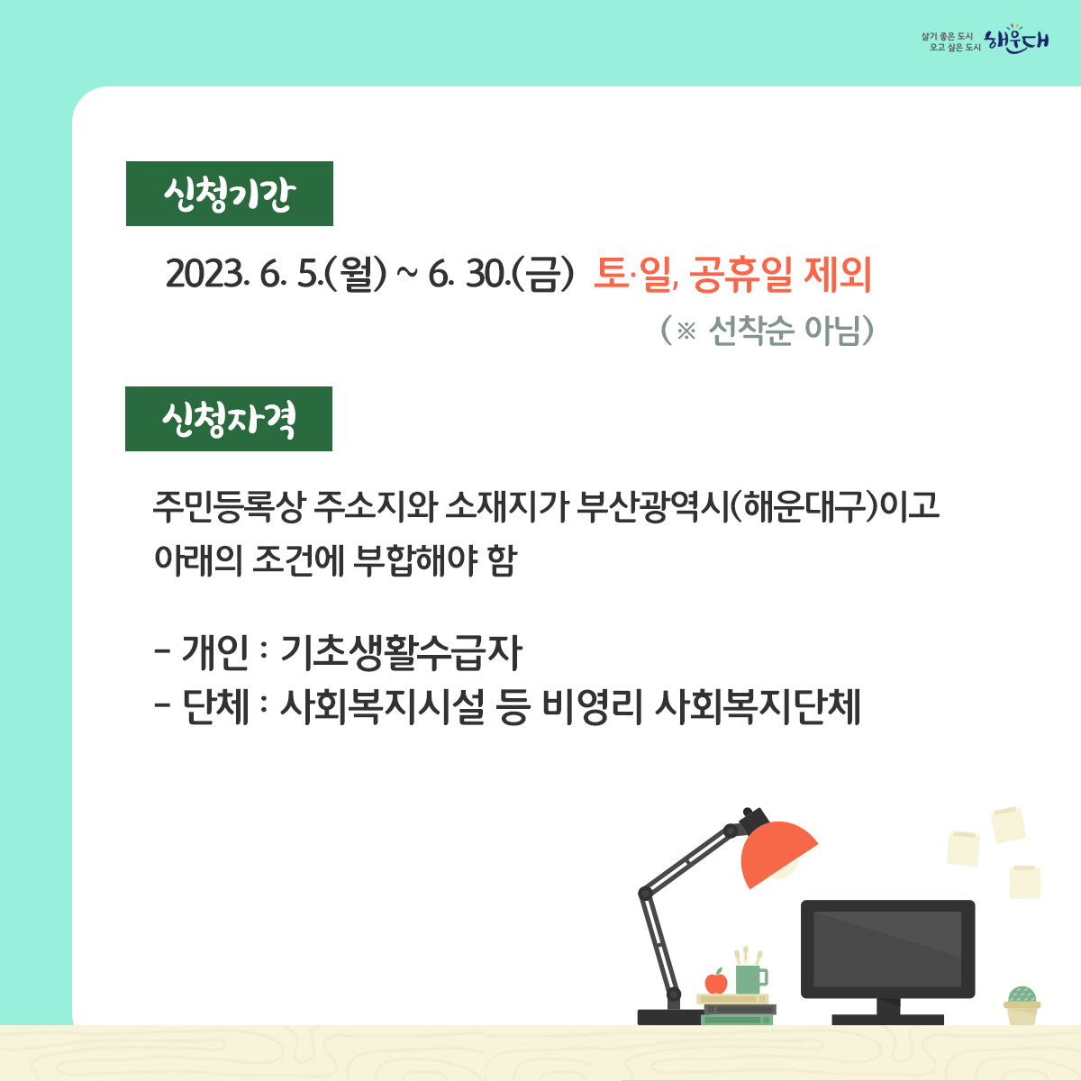 2023년 사랑의 그린PC 보급 안내

부산광역시에서는 매년 공공기관 등에서 기증받은 중고PC를 정비하여 기초생활수급자 및 사회복지시설에 무상으로 보급하고 있습니다.

신청기간 : 2023. 6. 5.(월) ~ 6. 30.(금) ▷ 토·일, 공휴일 제외(※ 선착순 아님)

문의처 : 총무과 전산정보팀(☎051-749-4306) 2번째 이미지