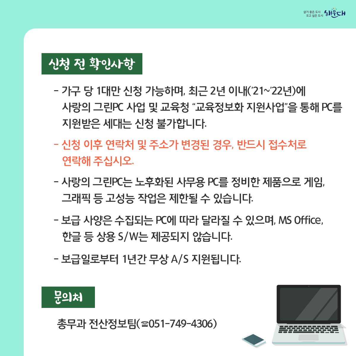 2023년 사랑의 그린PC 보급 안내

부산광역시에서는 매년 공공기관 등에서 기증받은 중고PC를 정비하여 기초생활수급자 및 사회복지시설에 무상으로 보급하고 있습니다.

신청기간 : 2023. 6. 5.(월) ~ 6. 30.(금) ▷ 토·일, 공휴일 제외(※ 선착순 아님)

문의처 : 총무과 전산정보팀(☎051-749-4306) 5번째 이미지