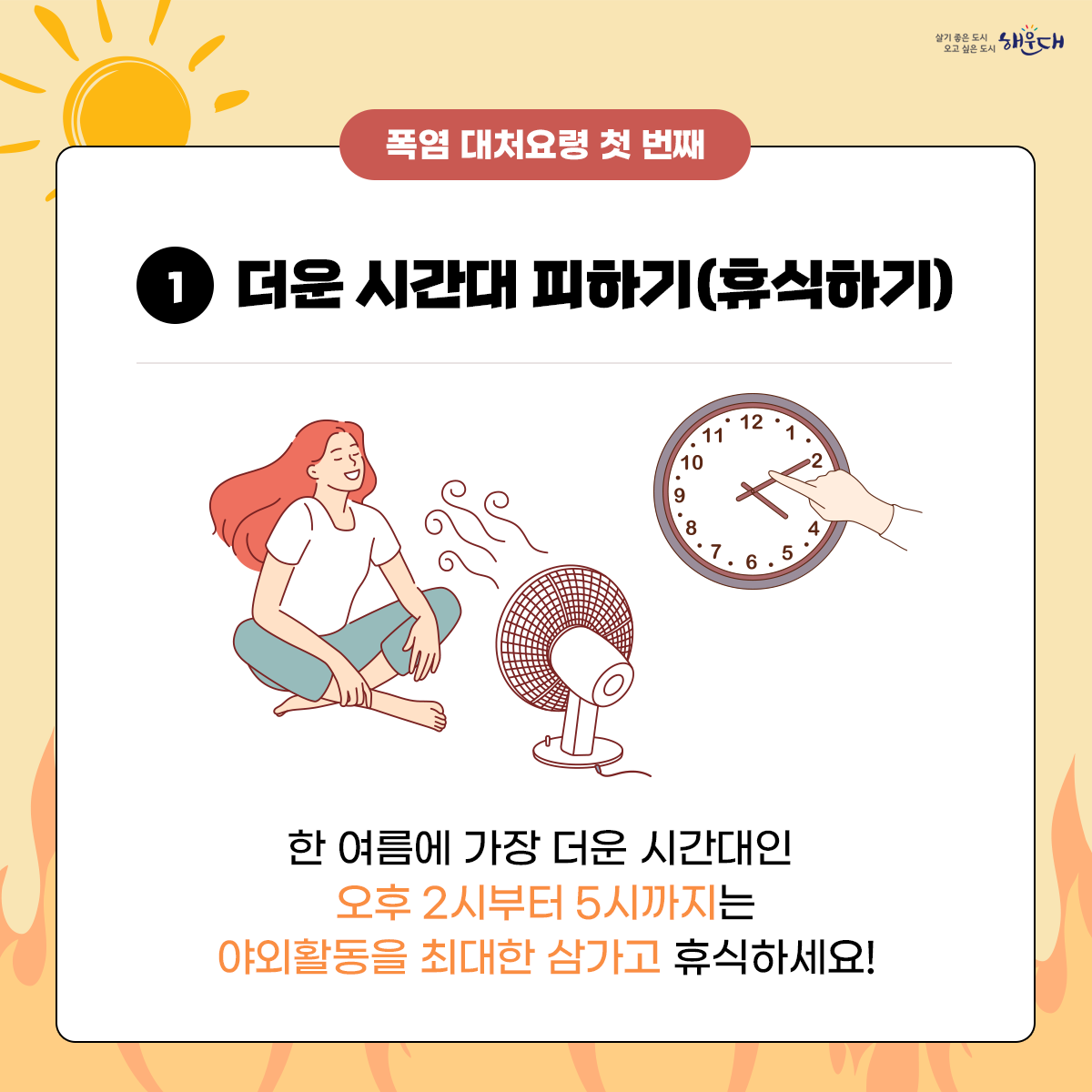 폭염 시 행동요령
비 갠 뒤 폭염, 이렇게 대비하세요!
① 더운 시간대 피하기(휴식하기)
② 통풍이 잘되는 옷 입고 양산 쓰기
③ 물 자주 마시기
④ 식중독 예방하기
⑤ 온열질환 증상 대처법 숙지
폭염 시 행동요령을 꼭 숙지해 올 여름 건강하고 시원하게 보내세요! 2번째 이미지