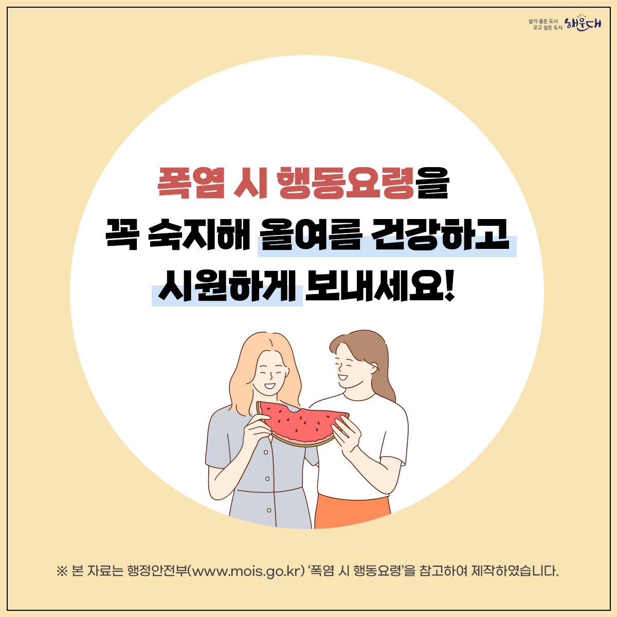 폭염 시 행동요령
비 갠 뒤 폭염, 이렇게 대비하세요!
① 더운 시간대 피하기(휴식하기)
② 통풍이 잘되는 옷 입고 양산 쓰기
③ 물 자주 마시기
④ 식중독 예방하기
⑤ 온열질환 증상 대처법 숙지
폭염 시 행동요령을 꼭 숙지해 올 여름 건강하고 시원하게 보내세요! 9번째 이미지