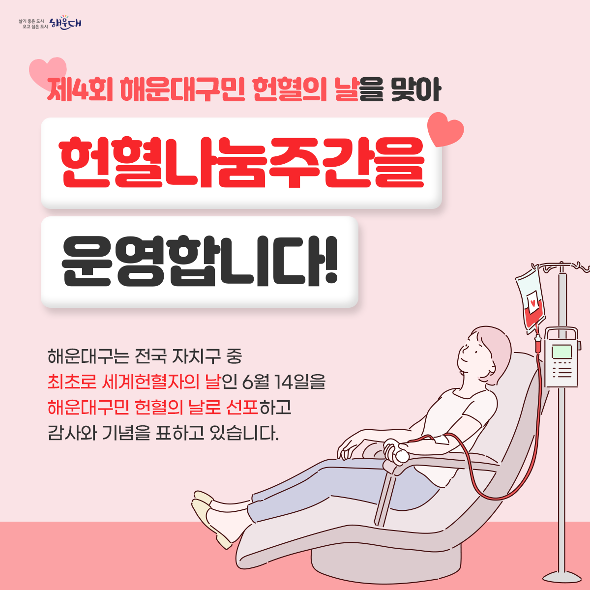 제4회 해운대구민 헌혈의 날을 맞아
현혈나눔주간을 운영 합니다!
일시: 2023.6.12.~6.18
장소: 헌혈의집 해운대센터
시간: 평일 10:00 ~ 20:00, 토·일요일 10:00 ~ 18:00
헌혈하고 선물받자!
혈액검사로 건강도 체크해드리고, 
감사의 선물도 드려요.
☞혈액검사: 혈액형,간염,간기능ALT,총단백질 등
☞문화상품권 1만원
☞물티슈
☞헌혈1회당 4시간 사회봉사활동 부여 1번째 이미지