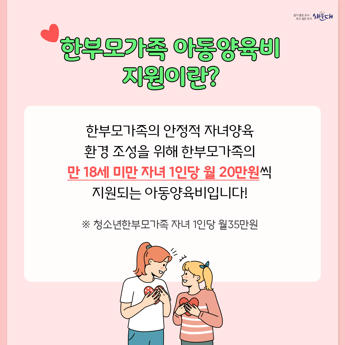 '23년 확대된 한부모가족 아동양육비 신청하세요

'22년에 비해 소득 기준이 상향되어 지원대상이 확대되었습니다!
※ '22년 중위소득 52%(2인 가구, 약170만원) → '23년 중위소득 60%(2인 가구, 약207만원)

한부모가족 가족상담전화 1644-6621 2번째 이미지