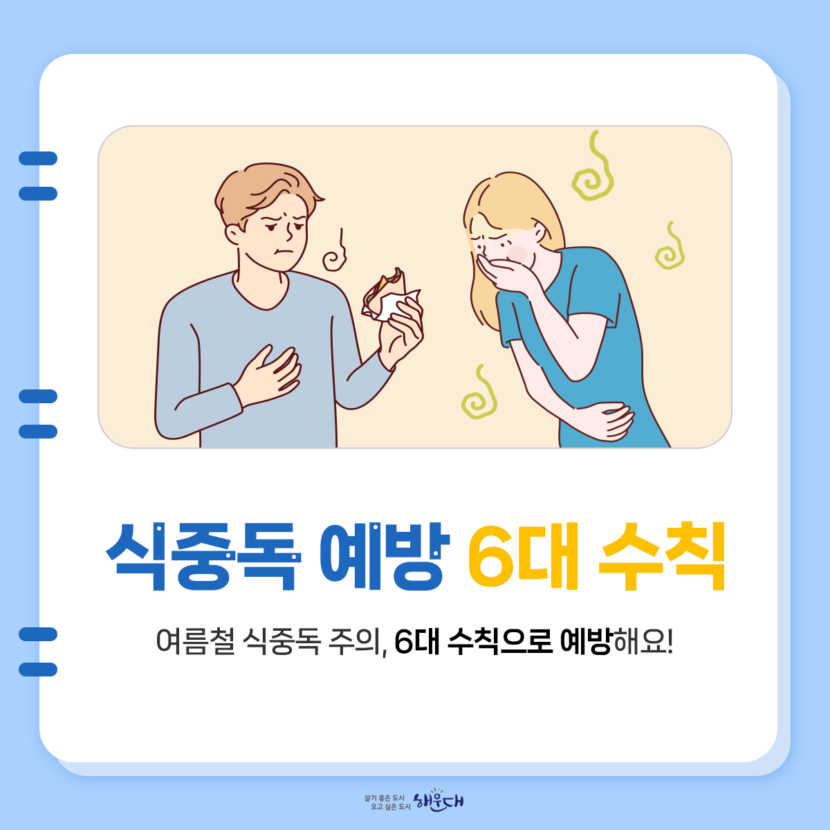 식중독 예방 6대 수칙
여름철 식중독 주의, 6대 수칙으로 예방해요!
1. 손씻기
- 흐르는 물에 비누로 30초 이상 씻기
2. 익혀먹기
- 육류 중심온도 75℃(어패류는 85℃) 1분이상 익히기
3. 끓여먹기
- 물은 끓여서 마시기
4. 세척·소독하기
- 식재료·조리기구는 깨끗이 세척·소독하기
5. 구분 사용하기
- 날음식과 조리음식 구분, 칼·도마 구분 사용
6. 보관온도 지키기
- 냉장식품은 5℃ 이하, 냉동식품은 –18℃ 이하 1번째 이미지