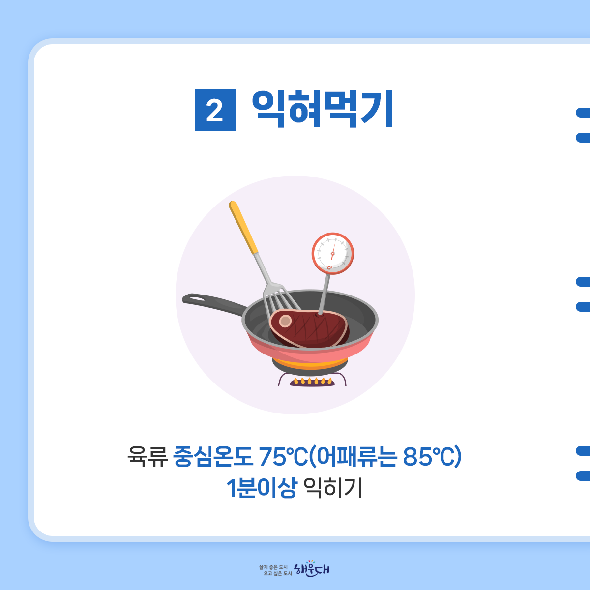 식중독 예방 6대 수칙
여름철 식중독 주의, 6대 수칙으로 예방해요!
1. 손씻기
- 흐르는 물에 비누로 30초 이상 씻기
2. 익혀먹기
- 육류 중심온도 75℃(어패류는 85℃) 1분이상 익히기
3. 끓여먹기
- 물은 끓여서 마시기
4. 세척·소독하기
- 식재료·조리기구는 깨끗이 세척·소독하기
5. 구분 사용하기
- 날음식과 조리음식 구분, 칼·도마 구분 사용
6. 보관온도 지키기
- 냉장식품은 5℃ 이하, 냉동식품은 –18℃ 이하 3번째 이미지