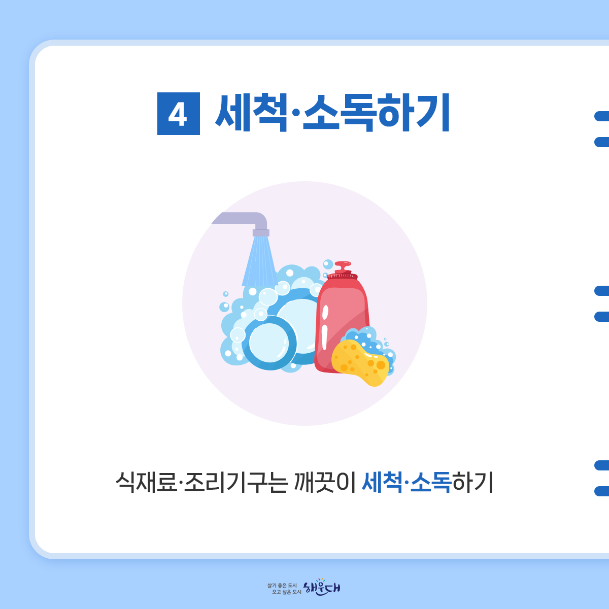 식중독 예방 6대 수칙
여름철 식중독 주의, 6대 수칙으로 예방해요!
1. 손씻기
- 흐르는 물에 비누로 30초 이상 씻기
2. 익혀먹기
- 육류 중심온도 75℃(어패류는 85℃) 1분이상 익히기
3. 끓여먹기
- 물은 끓여서 마시기
4. 세척·소독하기
- 식재료·조리기구는 깨끗이 세척·소독하기
5. 구분 사용하기
- 날음식과 조리음식 구분, 칼·도마 구분 사용
6. 보관온도 지키기
- 냉장식품은 5℃ 이하, 냉동식품은 –18℃ 이하 5번째 이미지