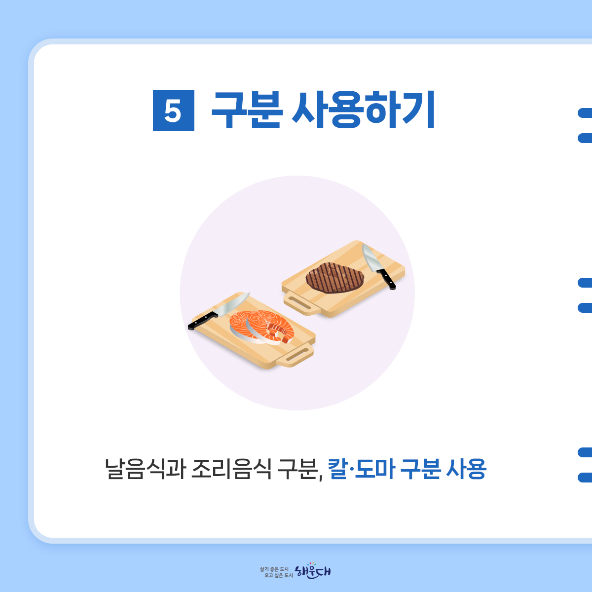 식중독 예방 6대 수칙
여름철 식중독 주의, 6대 수칙으로 예방해요!
1. 손씻기
- 흐르는 물에 비누로 30초 이상 씻기
2. 익혀먹기
- 육류 중심온도 75℃(어패류는 85℃) 1분이상 익히기
3. 끓여먹기
- 물은 끓여서 마시기
4. 세척·소독하기
- 식재료·조리기구는 깨끗이 세척·소독하기
5. 구분 사용하기
- 날음식과 조리음식 구분, 칼·도마 구분 사용
6. 보관온도 지키기
- 냉장식품은 5℃ 이하, 냉동식품은 –18℃ 이하 6번째 이미지