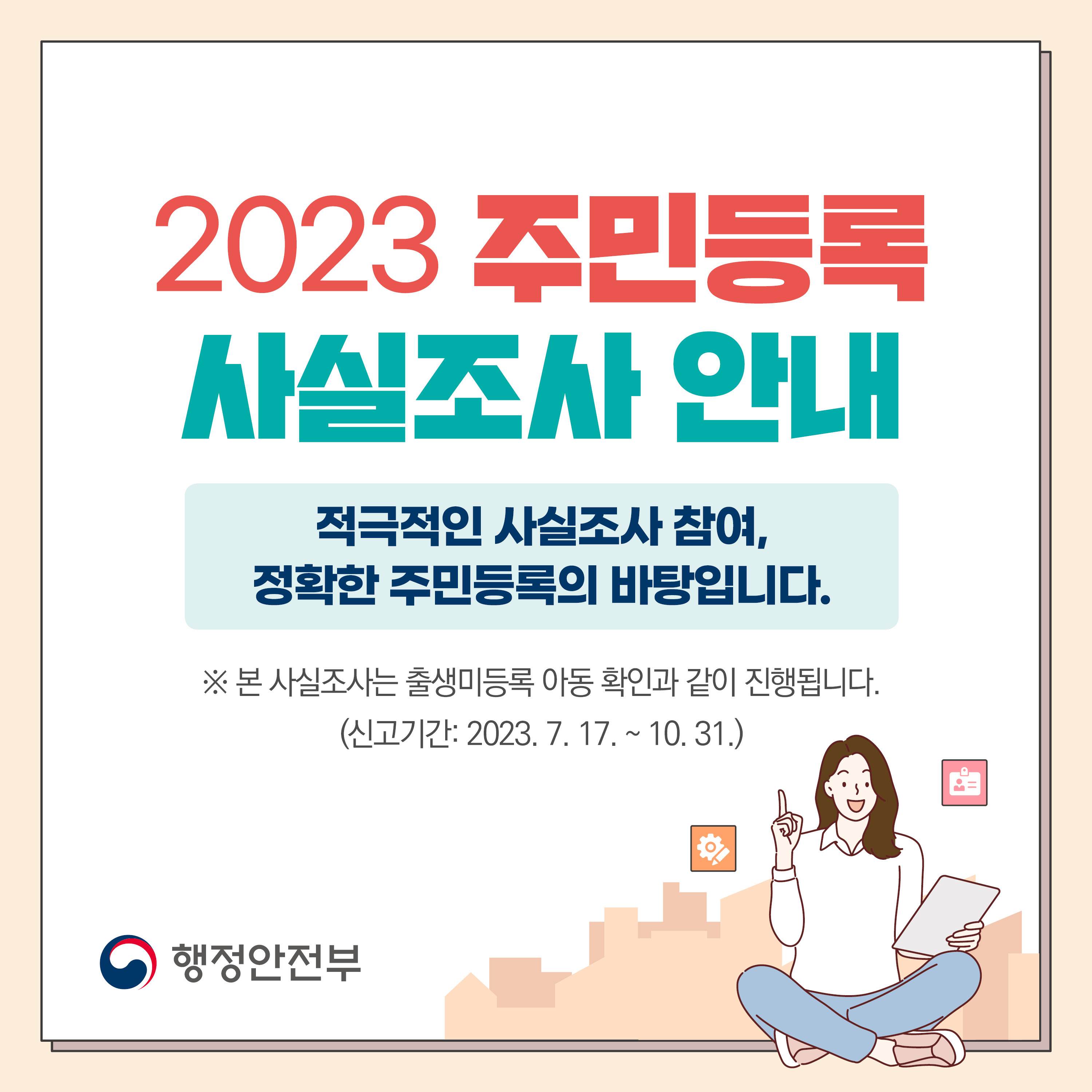 2023 주민등록 사실조사 안내
대상 : 전 국민
기간 : 2023. 7. 17. ~ 11. 10.
방식 : 비대면 조사 및 방문 조사(이,통장 및 읍,면,동 공무원이 진행)
사실조사 기간 동안 자진신고 시, 과태료를 경감 받을 수 있습니다. 1번째 이미지