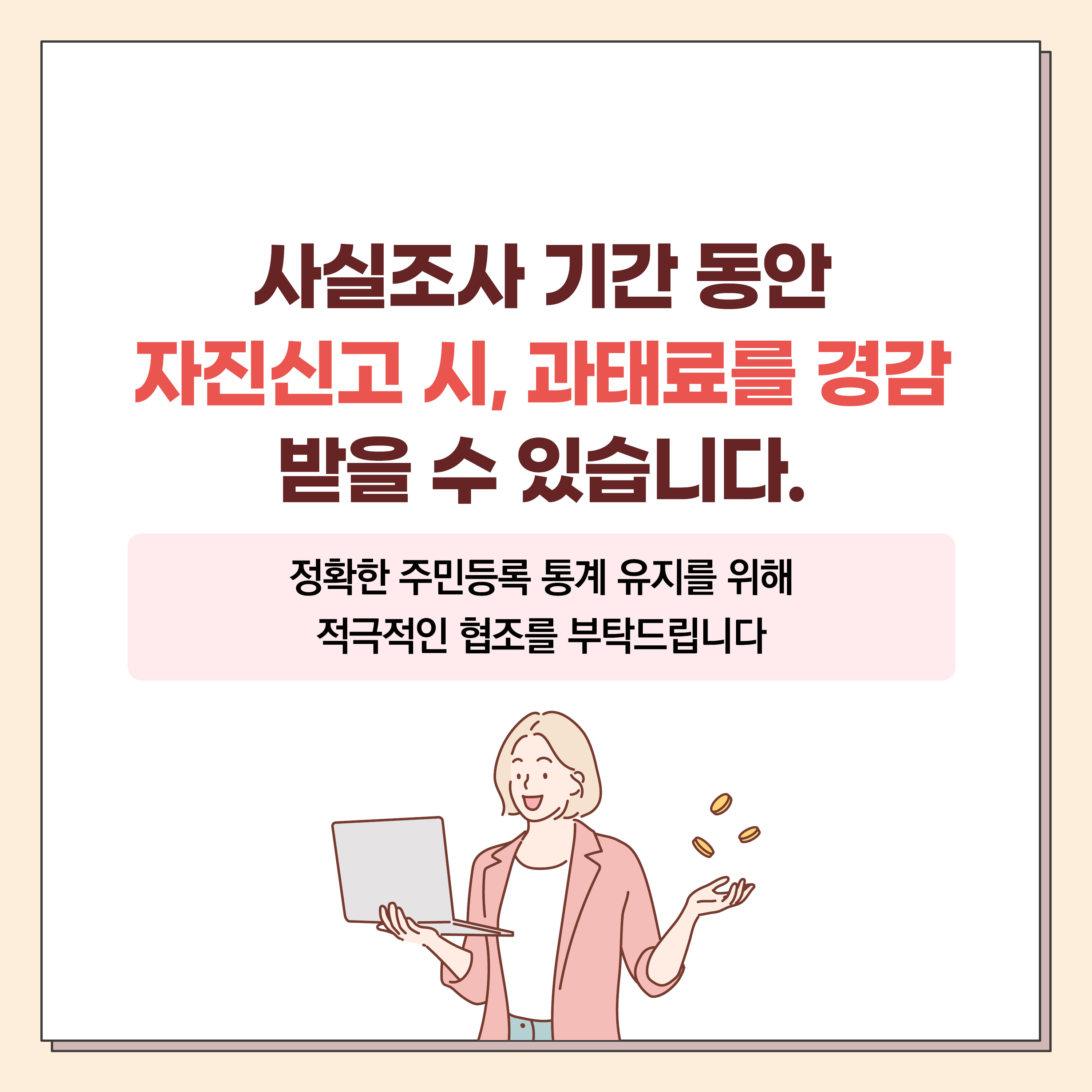 2023 주민등록 사실조사 안내
대상 : 전 국민
기간 : 2023. 7. 17. ~ 11. 10.
방식 : 비대면 조사 및 방문 조사(이,통장 및 읍,면,동 공무원이 진행)
사실조사 기간 동안 자진신고 시, 과태료를 경감 받을 수 있습니다. 6번째 이미지