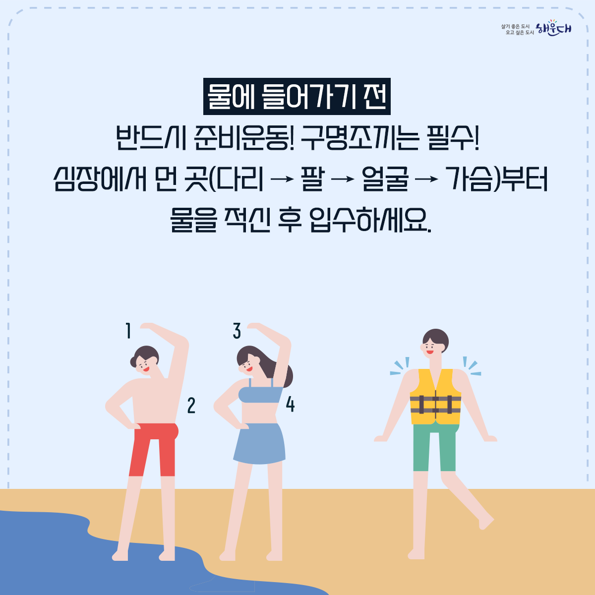 물에 들어가기 전 꼭 알아두세요!

계곡·해수욕장 등에서의 안전사고 예방·대처요령

○ 물에 들어가기 전 반드시 준비운동! 구명조끼는 필수!
○ 계곡이나 하천에 갈 경우 “생활안전지도”를 활용하여 안전한 물놀이 장소를 미리 확인해요.
○ 신고시 위치좌표가 바로 전송되는 해로드 앱을 설치해 두어요.
○ 음주한 상태에서 수영은 절대 NO!
○ 물에 빠진 사람을 발견하면 다음과 같이 행동해요!
○ 구조필요시에는 함부로 물에 뛰어들지 말고 가급적 주변 물건이나 물에 뜨는 부유물을 이용해 구조시도 해야 해요!
○ 평소에 ‘생존수영’을 꼭 익혀두어요. 2번째 이미지