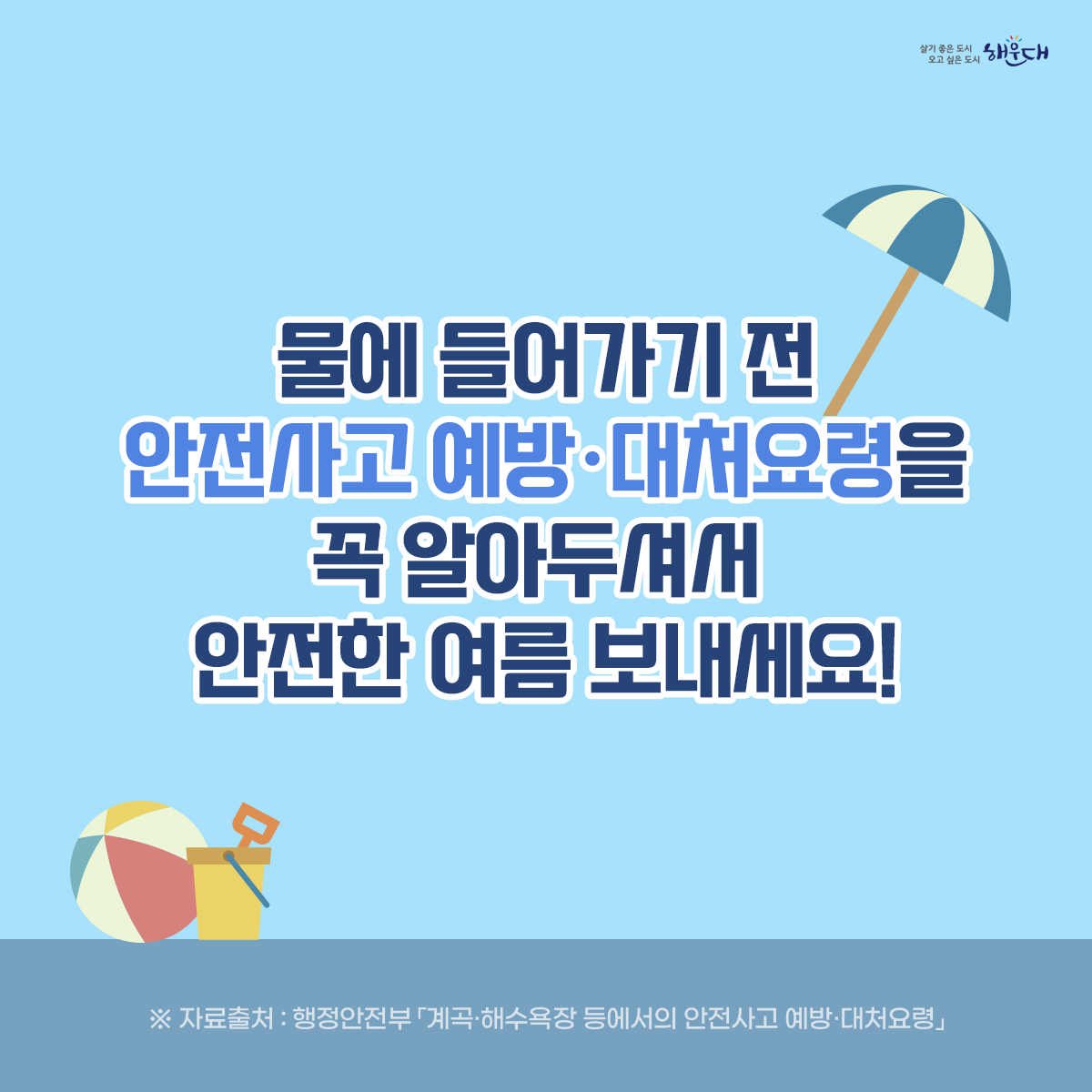 물에 들어가기 전 꼭 알아두세요!

계곡·해수욕장 등에서의 안전사고 예방·대처요령

○ 물에 들어가기 전 반드시 준비운동! 구명조끼는 필수!
○ 계곡이나 하천에 갈 경우 “생활안전지도”를 활용하여 안전한 물놀이 장소를 미리 확인해요.
○ 신고시 위치좌표가 바로 전송되는 해로드 앱을 설치해 두어요.
○ 음주한 상태에서 수영은 절대 NO!
○ 물에 빠진 사람을 발견하면 다음과 같이 행동해요!
○ 구조필요시에는 함부로 물에 뛰어들지 말고 가급적 주변 물건이나 물에 뜨는 부유물을 이용해 구조시도 해야 해요!
○ 평소에 ‘생존수영’을 꼭 익혀두어요. 9번째 이미지