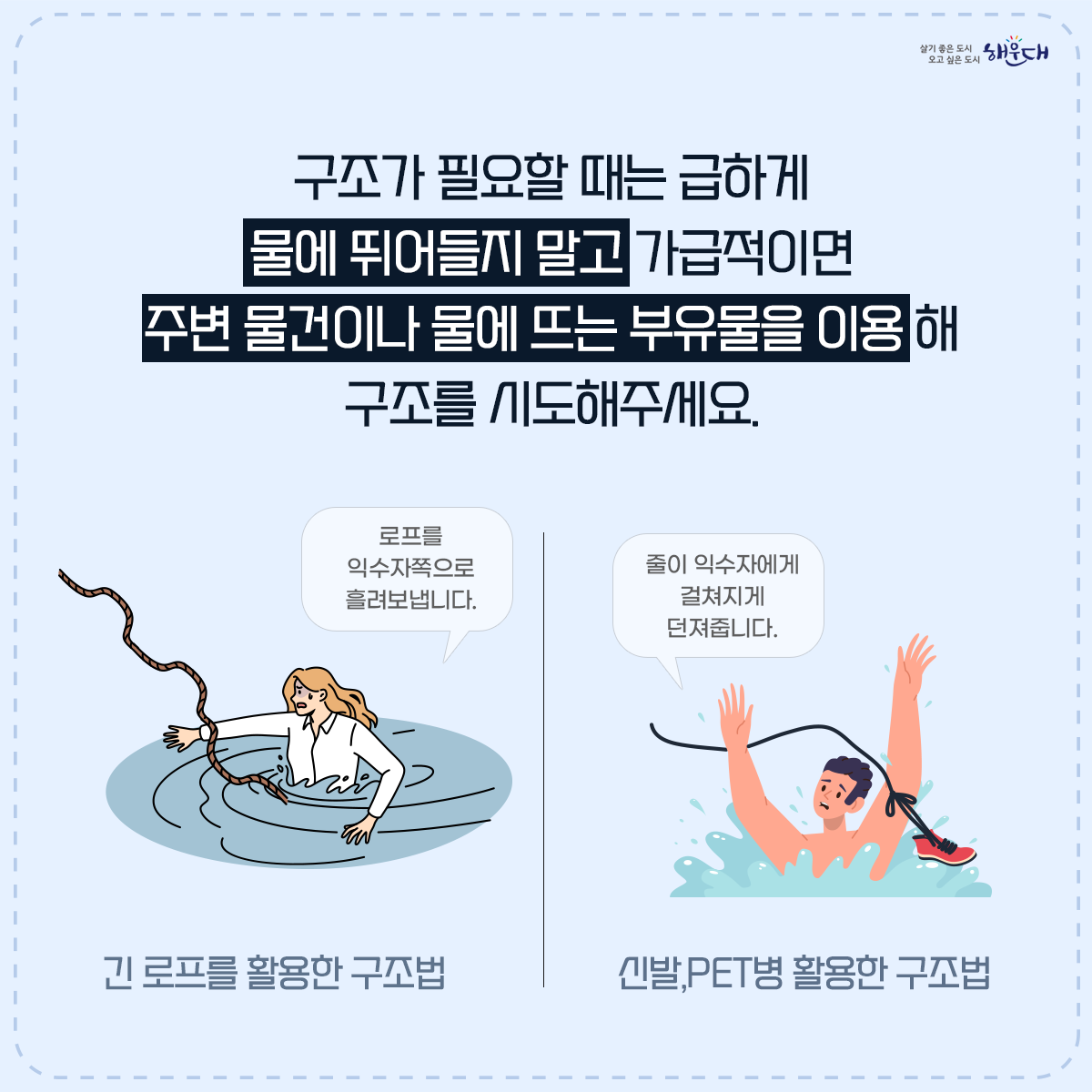 물에 들어가기 전 꼭 알아두세요!

계곡·해수욕장 등에서의 안전사고 예방·대처요령

○ 물에 들어가기 전 반드시 준비운동! 구명조끼는 필수!
○ 계곡이나 하천에 갈 경우 “생활안전지도”를 활용하여 안전한 물놀이 장소를 미리 확인해요.
○ 신고시 위치좌표가 바로 전송되는 해로드 앱을 설치해 두어요.
○ 음주한 상태에서 수영은 절대 NO!
○ 물에 빠진 사람을 발견하면 다음과 같이 행동해요!
○ 구조필요시에는 함부로 물에 뛰어들지 말고 가급적 주변 물건이나 물에 뜨는 부유물을 이용해 구조시도 해야 해요!
○ 평소에 ‘생존수영’을 꼭 익혀두어요. 7번째 이미지