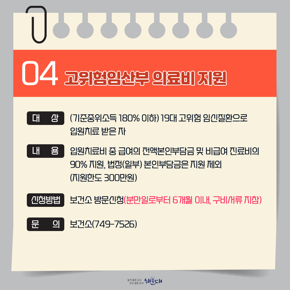 2030 모든 세대가 함께 행복한 해운대
임신출산 및 육아정책 1편
1. 예비부모 무료 건강검진 749-7528
2. 난임부부지원(시술비/바우처) 749-7525
3. 임산부 산전관리 및 철분제 지급 749-7528
4. 고위험임산부 의료비 지원 749-7526
5. 출산지원금 지급 749-4355
6. 산모 및 신생아 건강관리지원 749-7529
7. 영유아 건강검진 사업 749-6984
8. 영유아 발달 정밀검사비 지원사업 749-6984
9. 미숙아 및 선천성이상아 의료비 지원 749-7526/7528
 5번째 이미지