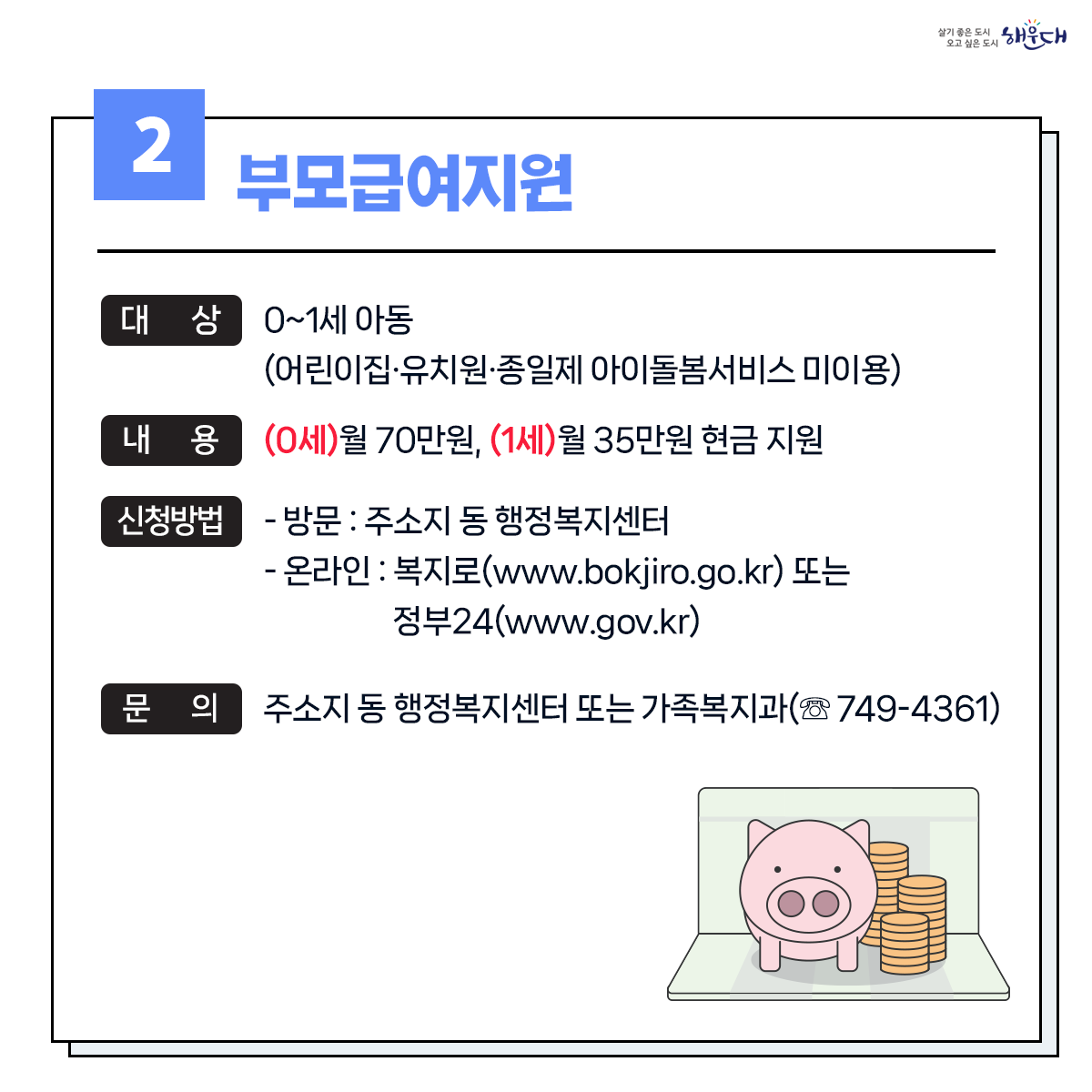 1. 유축기대여 - 보건소 ☏749-7528
2. 부모급여지원 - 동행정복지센터 및 가족복지과 ☏749-4361
3. 아동수당지원 - 동행정복지센터 및 가족복지과 ☏749-4361
4. 가정양육수당 지원 - 가족복지과 ☏749-4361
5. 영유어 보육료(육아학비) - 가족복지과 ☏749-4366
6. 아이돌봄 서비스 지원 - 가족복지과 ☏749-4356
7. 저소득층 기저귀 및 조제분유 지원사업 - 보건소 ☏749-6975
8. 청소년부모 아동양육비 지원 - 가족복지과 ☏749-4355
9. 다자녀 가정지원 3번째 이미지