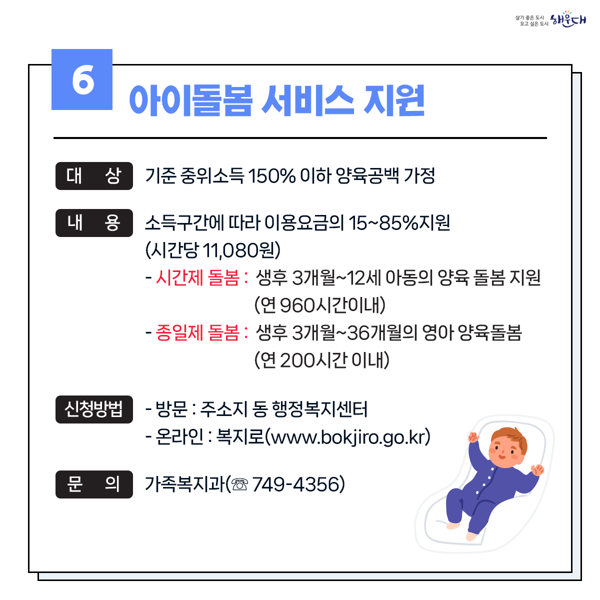 1. 유축기대여 - 보건소 ☏749-7528
2. 부모급여지원 - 동행정복지센터 및 가족복지과 ☏749-4361
3. 아동수당지원 - 동행정복지센터 및 가족복지과 ☏749-4361
4. 가정양육수당 지원 - 가족복지과 ☏749-4361
5. 영유어 보육료(육아학비) - 가족복지과 ☏749-4366
6. 아이돌봄 서비스 지원 - 가족복지과 ☏749-4356
7. 저소득층 기저귀 및 조제분유 지원사업 - 보건소 ☏749-6975
8. 청소년부모 아동양육비 지원 - 가족복지과 ☏749-4355
9. 다자녀 가정지원 7번째 이미지