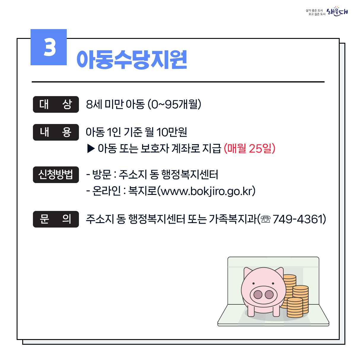 1. 유축기대여 - 보건소 ☏749-7528
2. 부모급여지원 - 동행정복지센터 및 가족복지과 ☏749-4361
3. 아동수당지원 - 동행정복지센터 및 가족복지과 ☏749-4361
4. 가정양육수당 지원 - 가족복지과 ☏749-4361
5. 영유어 보육료(육아학비) - 가족복지과 ☏749-4366
6. 아이돌봄 서비스 지원 - 가족복지과 ☏749-4356
7. 저소득층 기저귀 및 조제분유 지원사업 - 보건소 ☏749-6975
8. 청소년부모 아동양육비 지원 - 가족복지과 ☏749-4355
9. 다자녀 가정지원 4번째 이미지