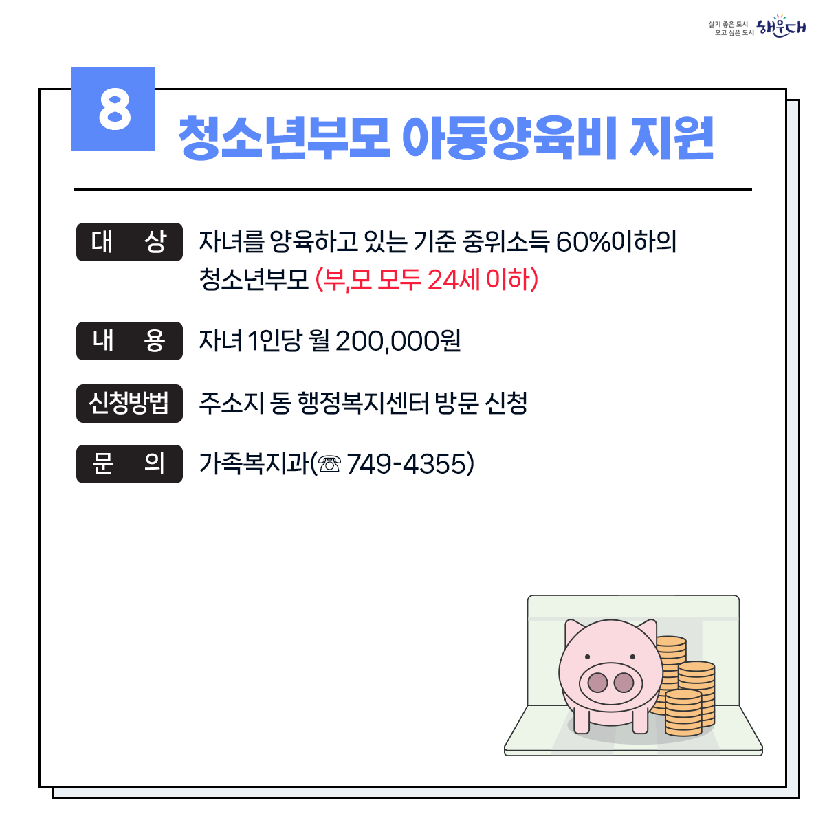 1. 유축기대여 - 보건소 ☏749-7528
2. 부모급여지원 - 동행정복지센터 및 가족복지과 ☏749-4361
3. 아동수당지원 - 동행정복지센터 및 가족복지과 ☏749-4361
4. 가정양육수당 지원 - 가족복지과 ☏749-4361
5. 영유어 보육료(육아학비) - 가족복지과 ☏749-4366
6. 아이돌봄 서비스 지원 - 가족복지과 ☏749-4356
7. 저소득층 기저귀 및 조제분유 지원사업 - 보건소 ☏749-6975
8. 청소년부모 아동양육비 지원 - 가족복지과 ☏749-4355
9. 다자녀 가정지원 9번째 이미지