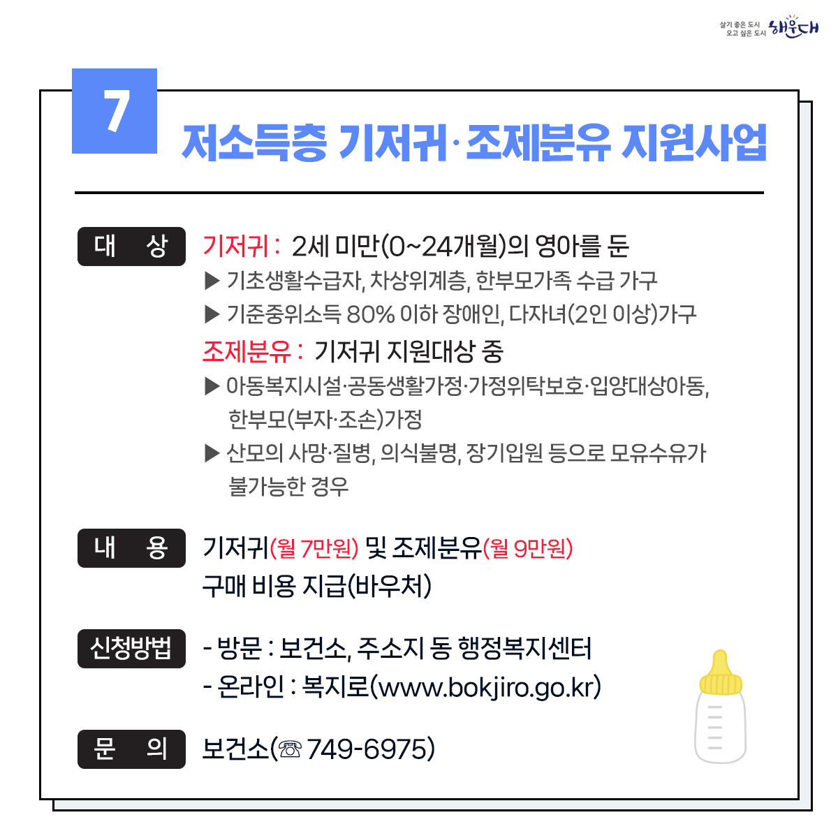 1. 유축기대여 - 보건소 ☏749-7528
2. 부모급여지원 - 동행정복지센터 및 가족복지과 ☏749-4361
3. 아동수당지원 - 동행정복지센터 및 가족복지과 ☏749-4361
4. 가정양육수당 지원 - 가족복지과 ☏749-4361
5. 영유어 보육료(육아학비) - 가족복지과 ☏749-4366
6. 아이돌봄 서비스 지원 - 가족복지과 ☏749-4356
7. 저소득층 기저귀 및 조제분유 지원사업 - 보건소 ☏749-6975
8. 청소년부모 아동양육비 지원 - 가족복지과 ☏749-4355
9. 다자녀 가정지원 8번째 이미지