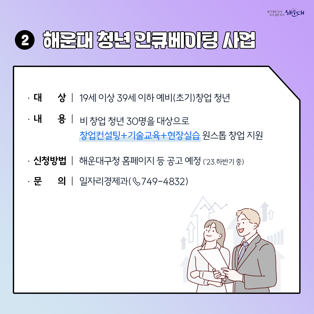 <2030 해운대 청년정책>
1. 일자리센터
- 해운대구청 1층(☎749-4345,4927), 문화복합센터 1층(☎749-4347,4926)
- 해운대기술교육원(☎745-3221), 반여무지개커뮤니티(☎749-6856), 동부고용복지+센터(☎760-7110)
- 행정복지센터 : 우1동(☎749-6613), 반송1동(☎749-6870), 반송2동(☎749-5956), 재송2동(☎749-6494)
2. 청년채움공간 : 해운대구 센텀동로 200 (☎647-0915)
- A동 강의실, B동 공유주방 및 청년카페, C/D동 청년(예비) 창업자 입주공간
3. 원스톱 여성일자리지원서비스
- 여성인력개발센터(직업교육훈련, 사회문화교육) : ☎702-9199
- 새일센터(여성인턴, 직업훈련 등 취업지원) : ☎702-9196 3번째 이미지