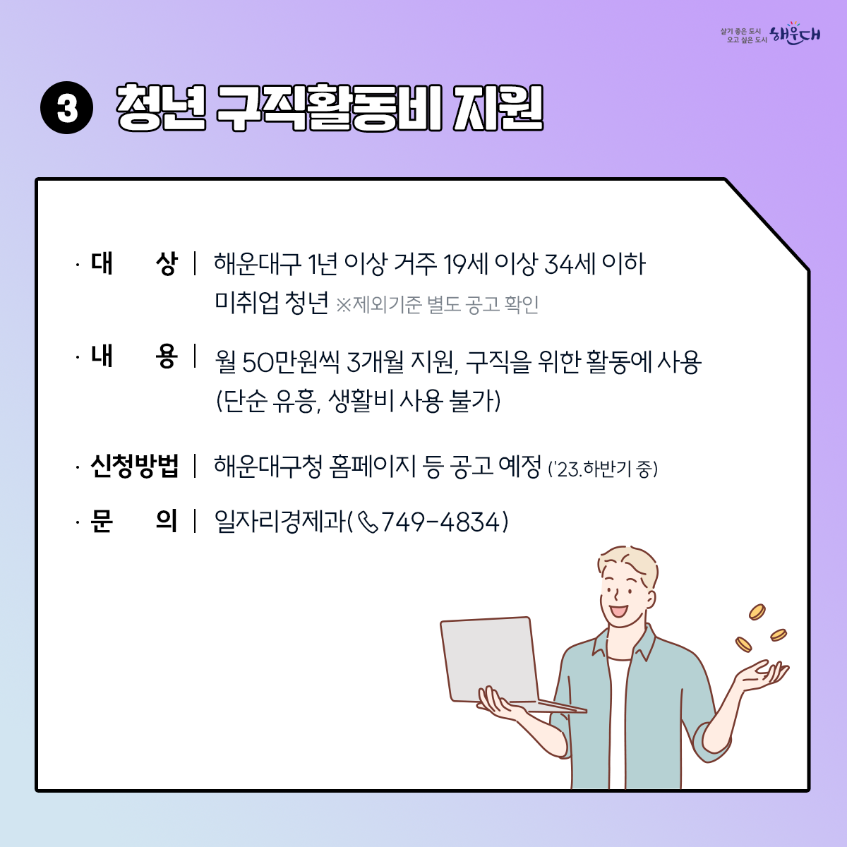 <2030 해운대 청년정책>
1. 일자리센터
- 해운대구청 1층(☎749-4345,4927), 문화복합센터 1층(☎749-4347,4926)
- 해운대기술교육원(☎745-3221), 반여무지개커뮤니티(☎749-6856), 동부고용복지+센터(☎760-7110)
- 행정복지센터 : 우1동(☎749-6613), 반송1동(☎749-6870), 반송2동(☎749-5956), 재송2동(☎749-6494)
2. 청년채움공간 : 해운대구 센텀동로 200 (☎647-0915)
- A동 강의실, B동 공유주방 및 청년카페, C/D동 청년(예비) 창업자 입주공간
3. 원스톱 여성일자리지원서비스
- 여성인력개발센터(직업교육훈련, 사회문화교육) : ☎702-9199
- 새일센터(여성인턴, 직업훈련 등 취업지원) : ☎702-9196 4번째 이미지