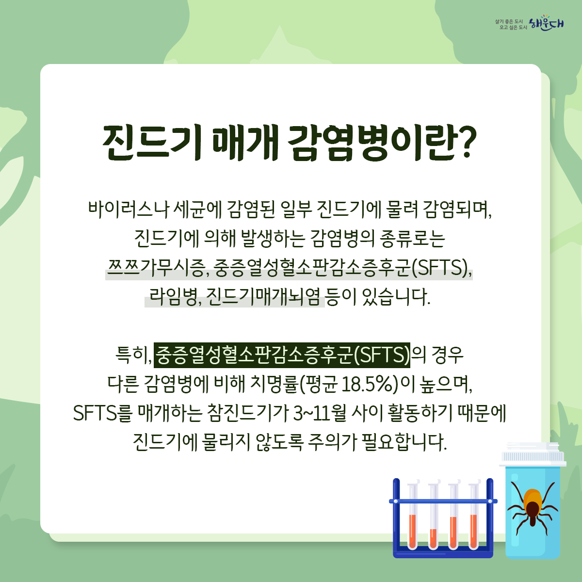 야외활동 시 진드기를 조심하세요!

진드기는 수풀이 우거진 곳에 있다가
지나가는 사람 또는 동물을 물어 흡혈합니다.

등산, 산책 등 야외활동 시 진드기에 물릴 수 있습니다.
진드기 매개 감염병, 어떻게 예방할 수 있나요?
예방수칙1 : 야외활동 또는 농작업 전
√ 안전하게 옷 갖춰 입기 (밝은 색 긴 옷, 모자, 목수건, 목이 긴 양말, 장갑 등)
√ 진드기 기피제 사용하기
예방수칙2 : 야외활동 또는 농작업 중
√ 휴식 시 돗자리 사용하기  √ 풀밭에서 용변 보지 않기
√ 풀밭 위에 옷 벗어놓지 않기, 풀밭에 앉지 않기
√ 기피제의 효능 지속시간 고려하여 주기적으로 사용하기
예방수칙3 : 야외활동 또는 농작업 후
√ 귀가 즉시 옷은 세탁하고 샤워(목욕)하기
√ 몸에 벌레 물린 상처 또는 진드기가 붙어있는지 확인하기 3번째 이미지