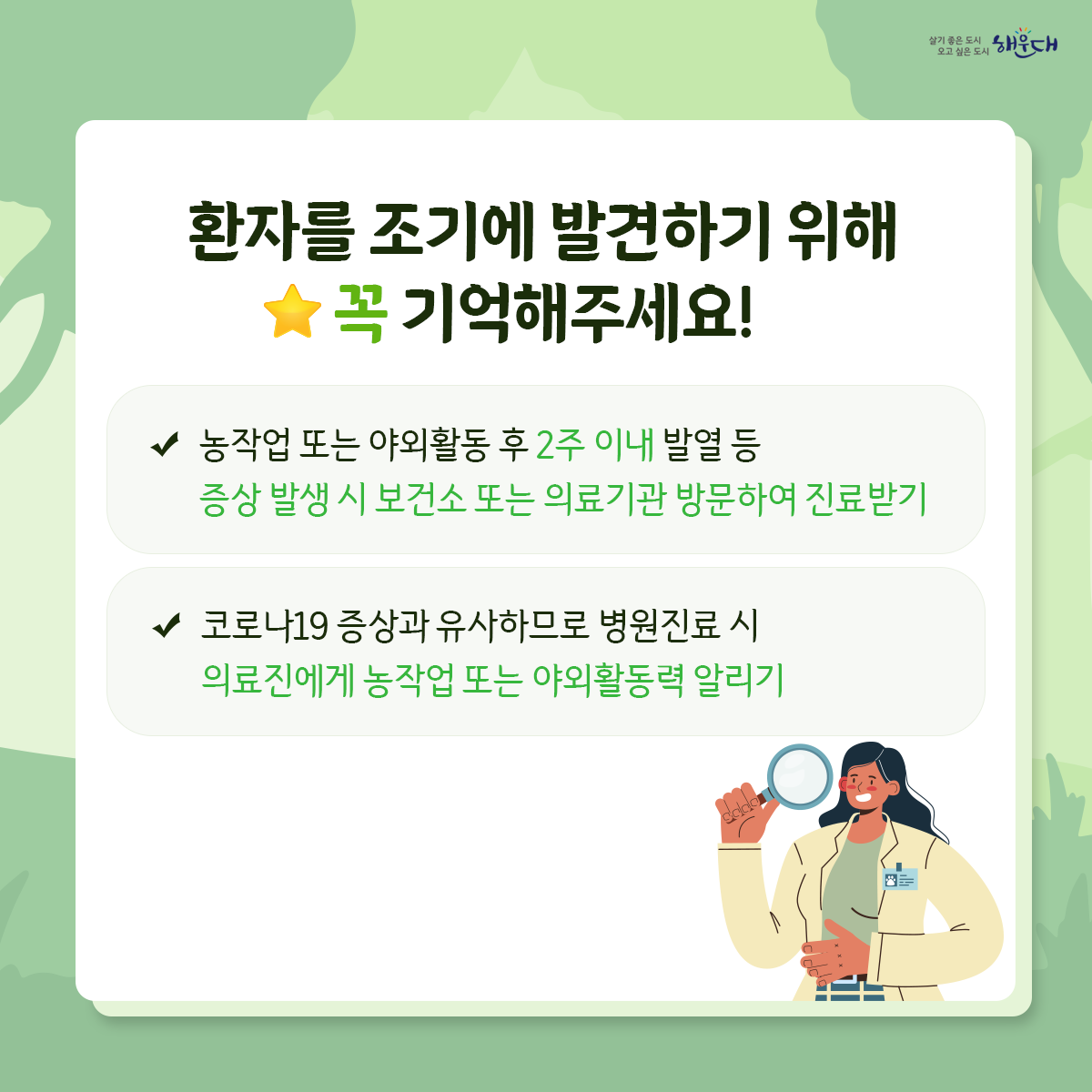 야외활동 시 진드기를 조심하세요!

진드기는 수풀이 우거진 곳에 있다가
지나가는 사람 또는 동물을 물어 흡혈합니다.

등산, 산책 등 야외활동 시 진드기에 물릴 수 있습니다.
진드기 매개 감염병, 어떻게 예방할 수 있나요?
예방수칙1 : 야외활동 또는 농작업 전
√ 안전하게 옷 갖춰 입기 (밝은 색 긴 옷, 모자, 목수건, 목이 긴 양말, 장갑 등)
√ 진드기 기피제 사용하기
예방수칙2 : 야외활동 또는 농작업 중
√ 휴식 시 돗자리 사용하기  √ 풀밭에서 용변 보지 않기
√ 풀밭 위에 옷 벗어놓지 않기, 풀밭에 앉지 않기
√ 기피제의 효능 지속시간 고려하여 주기적으로 사용하기
예방수칙3 : 야외활동 또는 농작업 후
√ 귀가 즉시 옷은 세탁하고 샤워(목욕)하기
√ 몸에 벌레 물린 상처 또는 진드기가 붙어있는지 확인하기 7번째 이미지