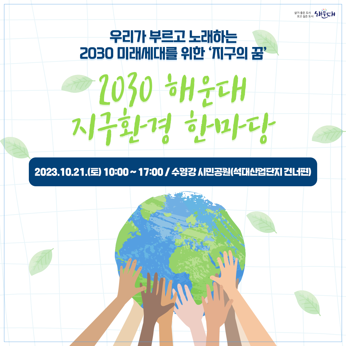  ○ 사업개요
   1) 행 사 명: 2023 해운대 지구환경 한마당(해운대 꿈꾸는 마을축제와 연계) 
   2) 일시 및 장소: 2023. 10. 21.(토) 10:00~17:00/ 수영강시민공원
   3) 행사주제: 내가 그리고, 우리가 부르는  2030 미래 세대를 위한 ‘지구의  꿈’
   4) 참여방법
    - 환경노래대회: 신청서, 동영상파일제출(10.11.(수)한)  ‣ 본선진출자 발표(10.13.) ‣ 무대경연(10.21.)
    - 환경그림대회: 구 홈페이지 사전신청(10.20.(금)한)/ 현장 사생대회 
    - 환경체험행사: 구 홈페이지 사전신청(10.20.(금)한)/ 탄소포집 체험활동 (30분이내소요)
 ○ 문의 : 해운대구 환경위생과 051)749-4381~4387 1번째 이미지