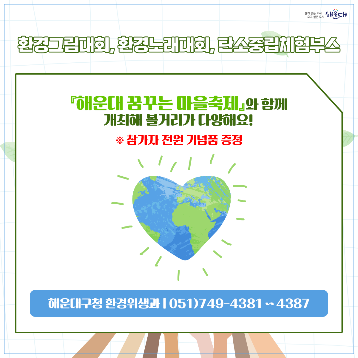  ○ 사업개요
   1) 행 사 명: 2023 해운대 지구환경 한마당(해운대 꿈꾸는 마을축제와 연계) 
   2) 일시 및 장소: 2023. 10. 21.(토) 10:00~17:00/ 수영강시민공원
   3) 행사주제: 내가 그리고, 우리가 부르는  2030 미래 세대를 위한 ‘지구의  꿈’
   4) 참여방법
    - 환경노래대회: 신청서, 동영상파일제출(10.11.(수)한)  ‣ 본선진출자 발표(10.13.) ‣ 무대경연(10.21.)
    - 환경그림대회: 구 홈페이지 사전신청(10.20.(금)한)/ 현장 사생대회 
    - 환경체험행사: 구 홈페이지 사전신청(10.20.(금)한)/ 탄소포집 체험활동 (30분이내소요)
 ○ 문의 : 해운대구 환경위생과 051)749-4381~4387 2번째 이미지