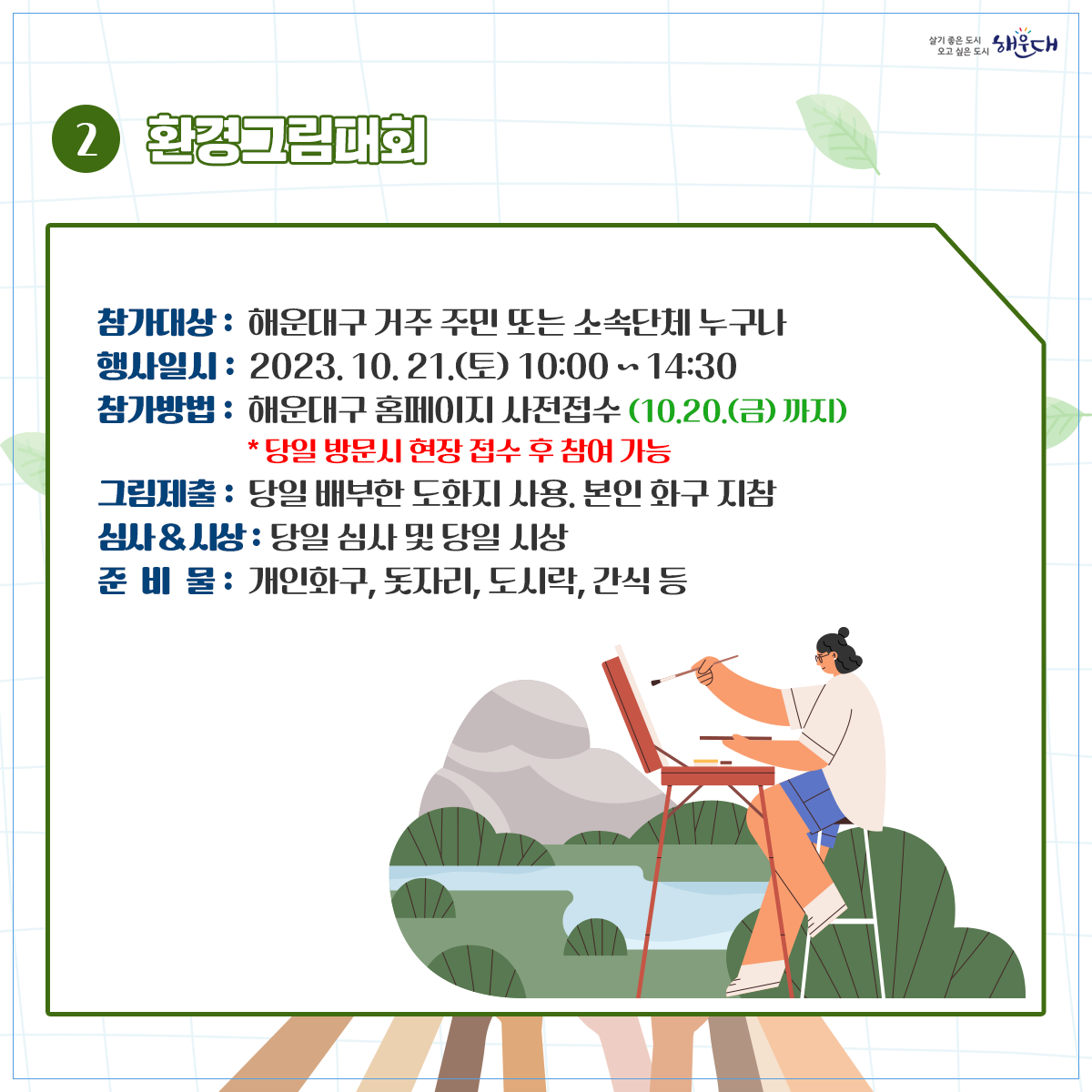  ○ 사업개요
   1) 행 사 명: 2023 해운대 지구환경 한마당(해운대 꿈꾸는 마을축제와 연계) 
   2) 일시 및 장소: 2023. 10. 21.(토) 10:00~17:00/ 수영강시민공원
   3) 행사주제: 내가 그리고, 우리가 부르는  2030 미래 세대를 위한 ‘지구의  꿈’
   4) 참여방법
    - 환경노래대회: 신청서, 동영상파일제출(10.11.(수)한)  ‣ 본선진출자 발표(10.13.) ‣ 무대경연(10.21.)
    - 환경그림대회: 구 홈페이지 사전신청(10.20.(금)한)/ 현장 사생대회 
    - 환경체험행사: 구 홈페이지 사전신청(10.20.(금)한)/ 탄소포집 체험활동 (30분이내소요)
 ○ 문의 : 해운대구 환경위생과 051)749-4381~4387 4번째 이미지