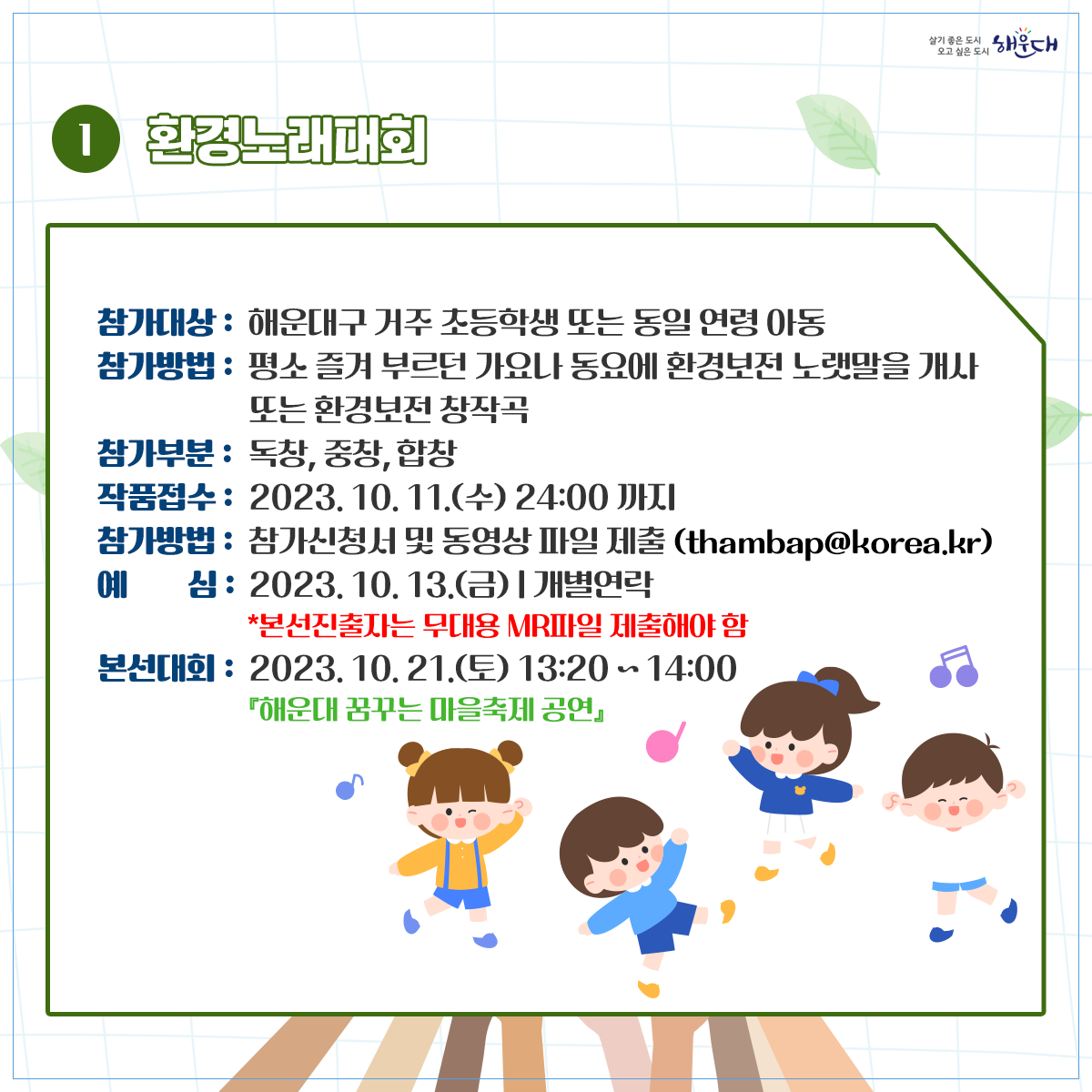  ○ 사업개요
   1) 행 사 명: 2023 해운대 지구환경 한마당(해운대 꿈꾸는 마을축제와 연계) 
   2) 일시 및 장소: 2023. 10. 21.(토) 10:00~17:00/ 수영강시민공원
   3) 행사주제: 내가 그리고, 우리가 부르는  2030 미래 세대를 위한 ‘지구의  꿈’
   4) 참여방법
    - 환경노래대회: 신청서, 동영상파일제출(10.11.(수)한)  ‣ 본선진출자 발표(10.13.) ‣ 무대경연(10.21.)
    - 환경그림대회: 구 홈페이지 사전신청(10.20.(금)한)/ 현장 사생대회 
    - 환경체험행사: 구 홈페이지 사전신청(10.20.(금)한)/ 탄소포집 체험활동 (30분이내소요)
 ○ 문의 : 해운대구 환경위생과 051)749-4381~4387 3번째 이미지